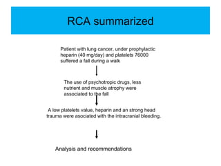 RCA summarized
Patient with lung cancer, under prophylactic
heparin (40 mg/day) and platelets 76000
suffered a fall during a walk
The use of psychotropic drugs, less
nutrient and muscle atrophy were
associated to the fall
A low platelets value, heparin and an strong head
trauma were asociated with the intracranial bleeding.
Analysis and recommendations
 