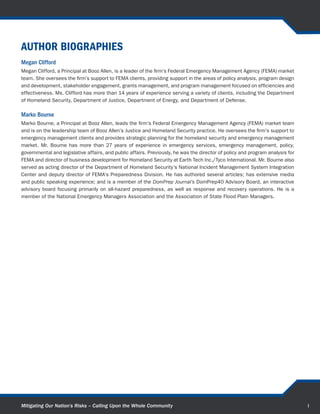 AUTHOR BIOGRAPHIES
Megan Clifford
Megan Clifford, a Principal at Booz Allen, is a leader of the firm’s Federal Emergency Management Agency (FEMA) market
team. She oversees the firm’s support to FEMA clients, providing support in the areas of policy analysis, program design
and development, stakeholder engagement, grants management, and program management focused on efficiencies and
effectiveness. Ms. Clifford has more than 14 years of experience serving a variety of clients, including the Department
of Homeland Security, Department of Justice, Department of Energy, and Department of Defense. She is a member of
the Association of Flood Plain Managers, National Grants Management Association, and Project Management Institute.

Marko Bourne
Marko Bourne, a Principal at Booz Allen, is a leader of the firm’s Federal Emergency Management Agency (FEMA)
market team and is on the leadership team of Booz Allen’s Justice and Homeland Security practice. He oversees
the firm’s support to emergency management clients and provides strategic planning for the homeland security and
emergency management market. Mr. Bourne has more than 27 years of experience in emergency services, emergency
management, policy, governmental and legislative affairs, and public affairs. Previously, he was the director of policy
and program analysis for FEMA and director of business development for Homeland Security at Earth Tech Inc./Tyco
International. Mr. Bourne also served as acting director of the Department of Homeland Security’s National Incident
Management System Integration Center and deputy director of FEMA’s Preparedness Division. He has authored several
articles; has extensive media and public speaking experience; and is a member of the DomPrep Journal’s DomPrep40
Advisory Board, an interactive advisory board focusing primarily on all-hazard preparedness, as well as response and
recovery operations. He is a member of the National Emergency Managers Association and the Association of State
Flood Plain Managers.




Mitigating Our Nation’s Risks – Calling Upon the Whole Community
 