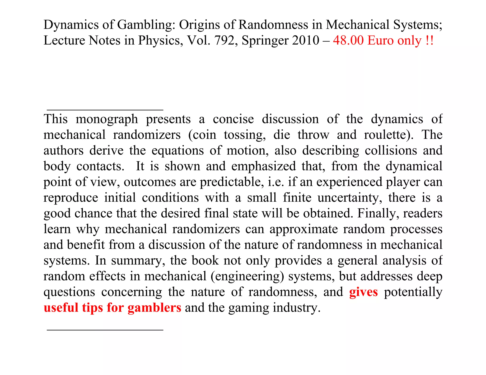 Dynamics of Gambling: Origins of Randomness in Mechanical Systems;
Lecture Notes in Physics, Vol. 792, Springer 2010 – 48.00 Euro only !!



 _________________
This monograph presents a concise discussion of the dynamics of
mechanical randomizers (coin tossing, die throw and roulette). The
authors derive the equations of motion, also describing collisions and
body contacts. It is shown and emphasized that, from the dynamical
point of view, outcomes are predictable, i.e. if an experienced player can
reproduce initial conditions with a small finite uncertainty, there is a
good chance that the desired final state will be obtained. Finally, readers
learn why mechanical randomizers can approximate random processes
and benefit from a discussion of the nature of randomness in mechanical
systems. In summary, the book not only provides a general analysis of
random effects in mechanical (engineering) systems, but addresses deep
questions concerning the nature of randomness, and gives potentially
useful tips for gamblers and the gaming industry.
 _________________
 