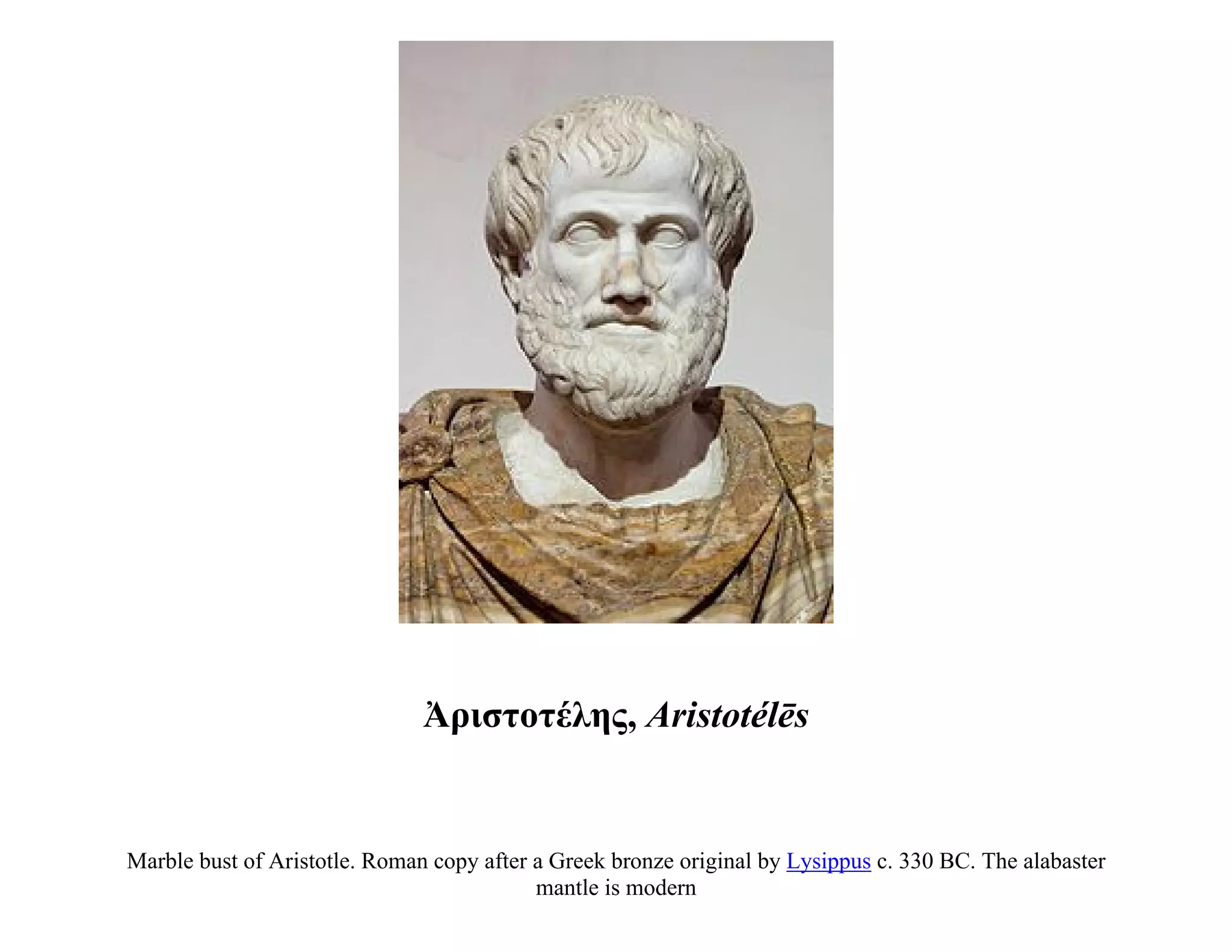 Ἀριστοτέλης, Aristotélēs


Marble bust of Aristotle. Roman copy after a Greek bronze original by Lysippus c. 330 BC. The alabaster
                                           mantle is modern
 