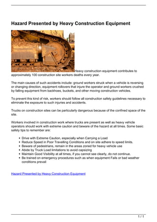 Hazard Presented by Heavy Construction Equipment




                                                                               Heavy construction equipment contributes to
                                   approximately 100 construction site workers deaths every year.

                                   The main causes of such accidents include: ground workers struck when a vehicle is reversing
                                   or changing direction, equipment rollovers that injure the operator and ground workers crushed
                                   by falling equipment from backhoes, buckets, and other moving construction vehicles.

                                   To prevent this kind of risk, workers should follow all construction safety guidelines necessary to
                                   eliminate the exposure to such injuries and accidents.

                                   Trucks on construction sites can be particularly dangerous because of the confined space of the
                                   site.

                                   Workers involved in construction work where trucks are present as well as heavy vehicle
                                   operators should work with extreme caution and beware of the hazard at all times. Some basic
                                   safety tips to remember are:

                                          Drive with Extreme Caution, especially when Carrying a Load
                                          Reduce Speed in Poor Travelling Conditions and on site adhere to speed limits.
                                          Beware of pedestrians, remain in the areas zoned for heavy vehicle use
                                          Abide by Truck Load limitations to avoid capsizing
                                          Maintain Good Visibility at all times, if you cannot see clearly, do not continue.
                                          Be trained on emergency procedures such as when equipment Fails or bad weather
                                          conditions prevail


                                   Hazard Presented by Heavy Construction Equipment




                                                                                                                                1/1
Powered by TCPDF (www.tcpdf.org)
 