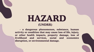 HAZARD
(UNDRR)
- a dangerous phenomenon, substance, human
activity or condition that may cause loss of life, injury,
or other health impacts, property damage, loss of
livelihood and services, social and economics
disruption, or environmental damage.
 
