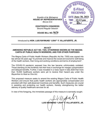 Republic of the Philippines
HOUSE OF REPRESENTATIVES
Quezon City
EIGHTEENTH CONGRESS
Second Regular Session
HOUSE BILL NO. ____
Introduced by HON. LUIS RAYMUND “LRAY” F. VILLAFUERTE, JR.
AN ACT
AMENDING REPUBLIC ACT NO. 7305, OTHERWISE KNOWN AS THE MAGNA
CARTA OF PUBLIC HEALTH WORKERS, AND FOR OTHER PURPOSES
The Magna Carta of Public Health Workers (Republic Act No. 7305) was signed into
law almost 30 years ago "to promote and improve the social and economic well-being
of the health workers, their living and working conditions and terms of employment”.
The COVID-19 pandemic exposed how this law became unfortunately outdated.
Those standing on the frontlines risk their lives in exchange for meager compensation
and delayed benefits. Further, it was revealed in a news report in late 2020 that more
than 16,000 healthcare workers were yet to receive their hazard pay under the
Bayanihan to Heal as One Act.
This proposed measure seeks to amend the existing Magna Carta of Public Health
Workers and ensure that public health workers are appropriately compensated and
provided with their well-deserved incentives and benefits. Such measures are crucial
in assisting and protecting our health workers, thereby strengthening the better
delivery of quality healthcare services for all.
In view of the foregoing, the immediate passage of this measure is earnestly sought.
LUIS RAYMUND “LRAY” F. VILLAFUERTE, JR.
June 30, 2021
12:13 pm
9670
 