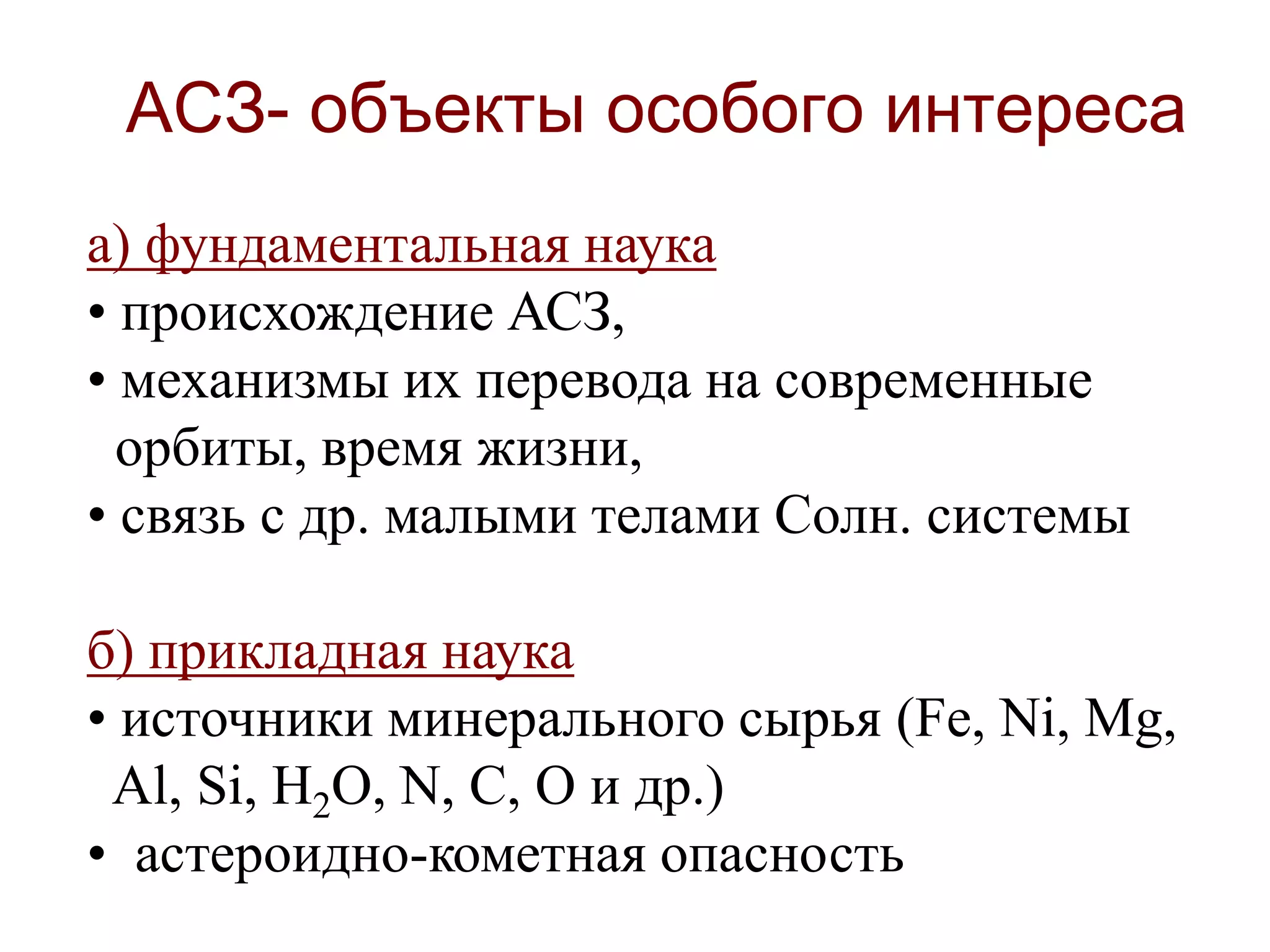 АСЗ- объекты особого интереса
а) фундаментальная наука
• происхождение АСЗ,
• механизмы их перевода на современные
орбиты, время жизни,
• связь с др. малыми телами Солн. cистемы
б) прикладная наука
• источники минерального сырья (Fe, Ni, Mg,
Al, Si, H2O, N, C, O и др.)
• астероидно-кометная опасность
 