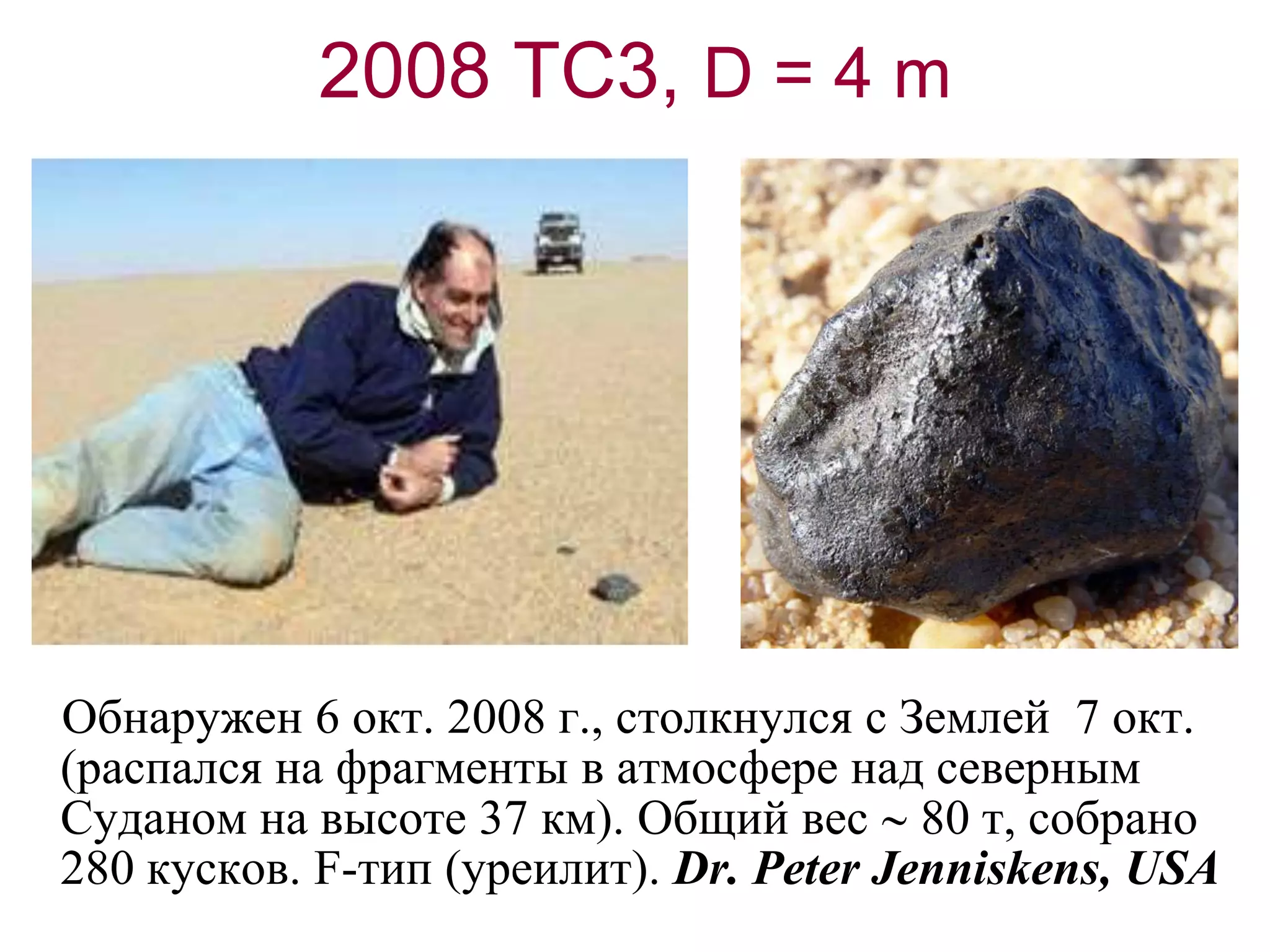 2008 TC3, D = 4 m
Обнаружен 6 окт. 2008 г., столкнулся с Землей 7 окт.
(распался на фрагменты в атмосфере над северным
Суданом на высоте 37 км). Общий вес  80 т, собрано
280 кусков. F-тип (уреилит). Dr. Peter Jenniskens, USA
 