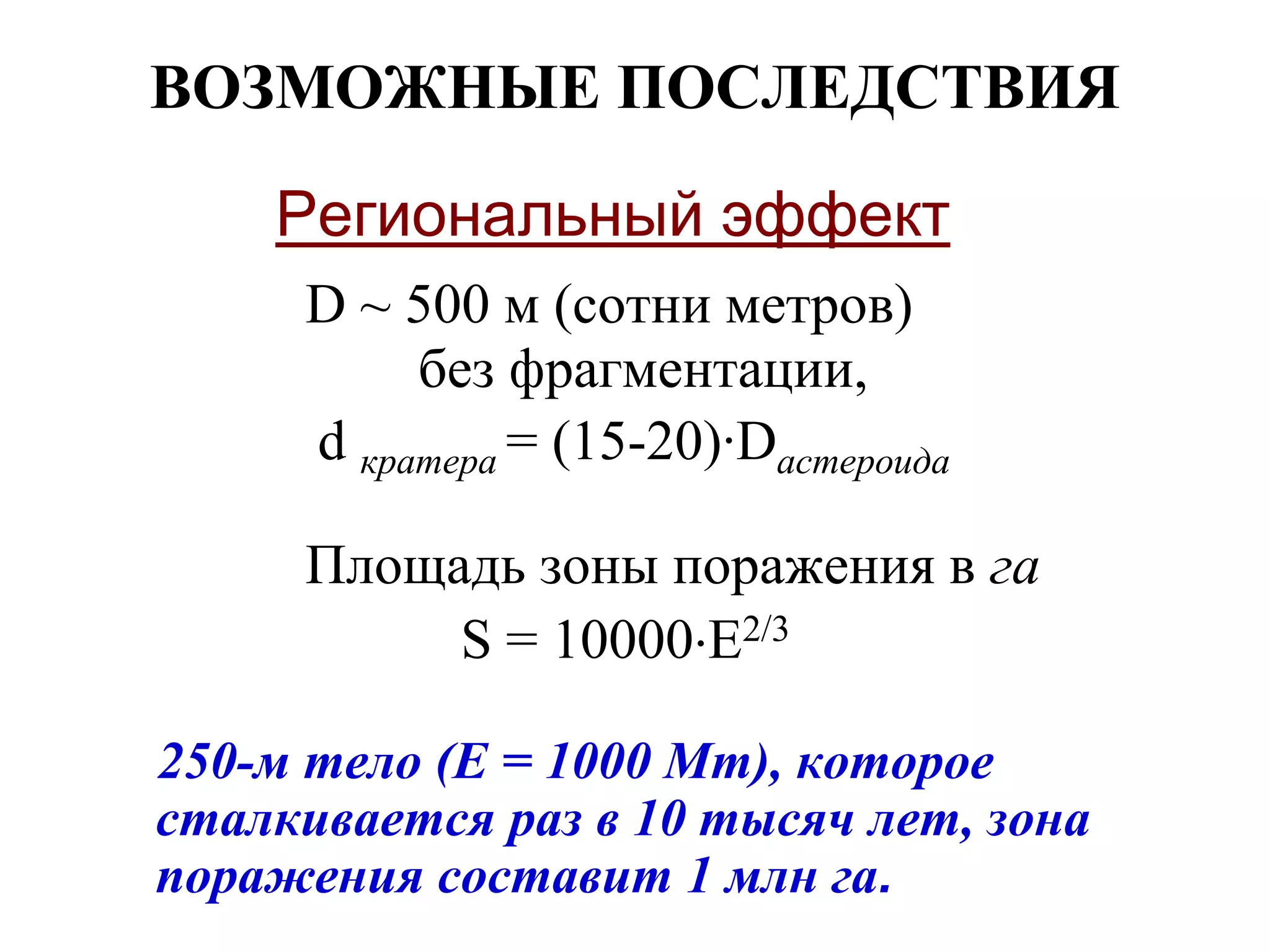 ВОЗМОЖНЫЕ ПОСЛЕДСТВИЯ
Региональный эффект
D ~ 500 м (сотни метров)
без фрагментации,
d кратера = (15-20)·Dастероида
Площадь зоны поражения в га
S = 10000E2/3
250-м тело (Е = 1000 Мт), которое
сталкивается раз в 10 тысяч лет, зона
поражения составит 1 млн га.
 