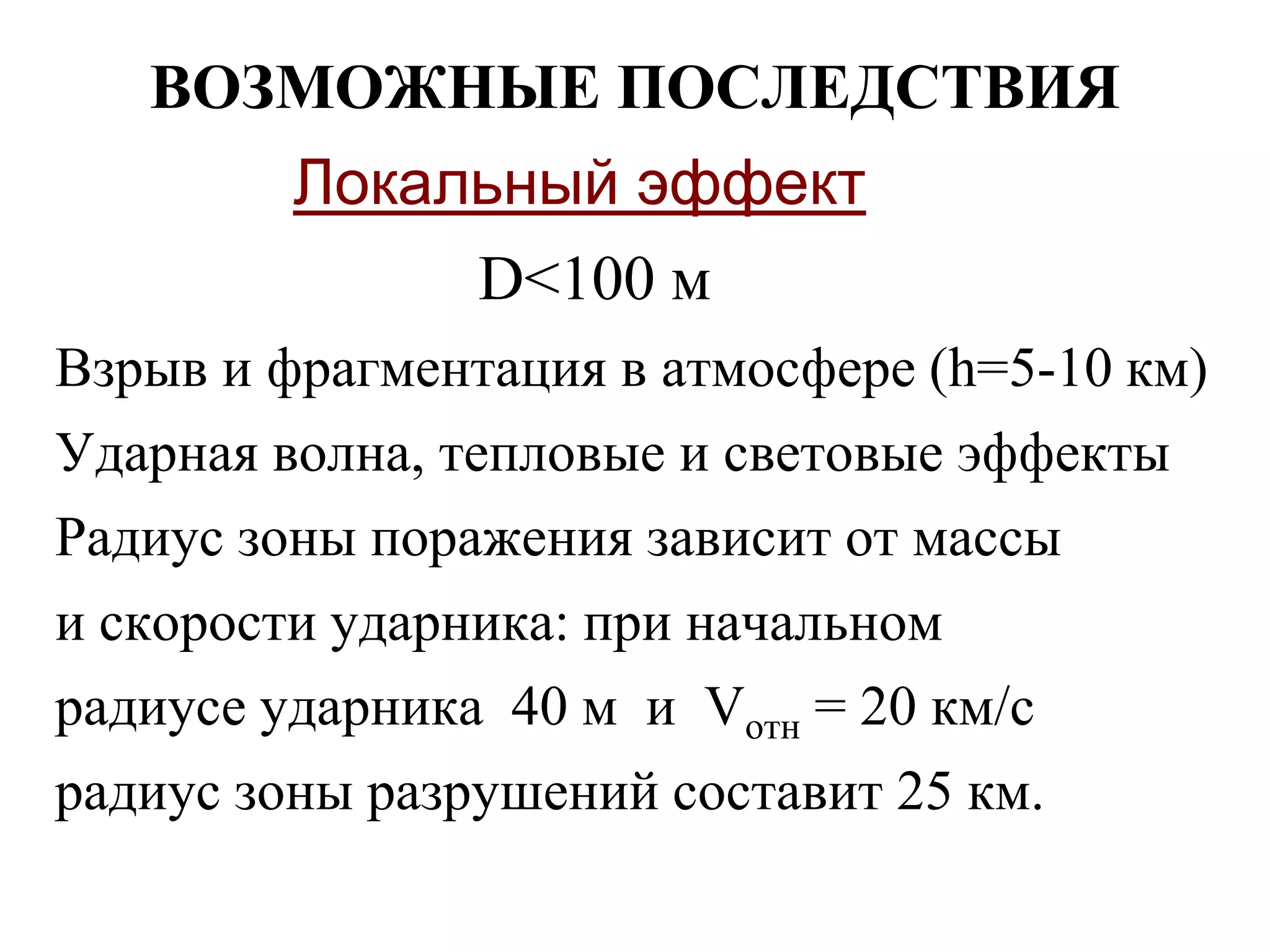 ВОЗМОЖНЫЕ ПОСЛЕДСТВИЯ
Локальный эффект
D<100 м
Взрыв и фрагментация в атмосфере (h=5-10 км)
Ударная волна, тепловые и световые эффекты
Радиус зоны поражения зависит от массы
и скорости ударника: при начальном
радиусе ударника 40 м и Vотн = 20 км/c
радиус зоны разрушений составит 25 км.
 