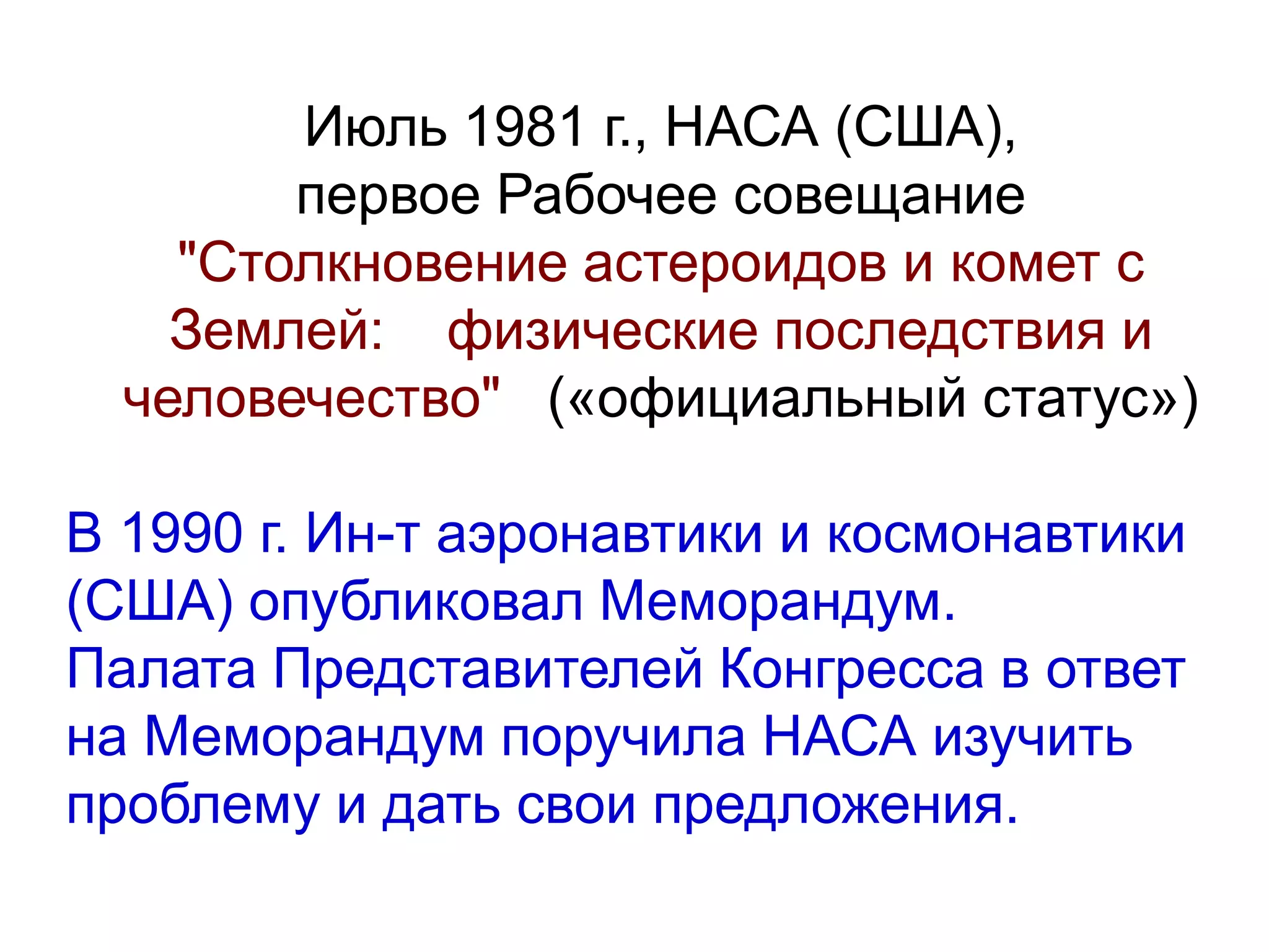 Июль 1981 г., НАСА (США),
первое Рабочее совещание
"Столкновение астероидов и комет с
Землей: физические последствия и
человечество" («официальный статус»)
В 1990 г. Ин-т аэронавтики и космонавтики
(США) опубликовал Меморандум.
Палата Представителей Конгресса в ответ
на Меморандум поручила НАСА изучить
проблему и дать свои предложения.
 