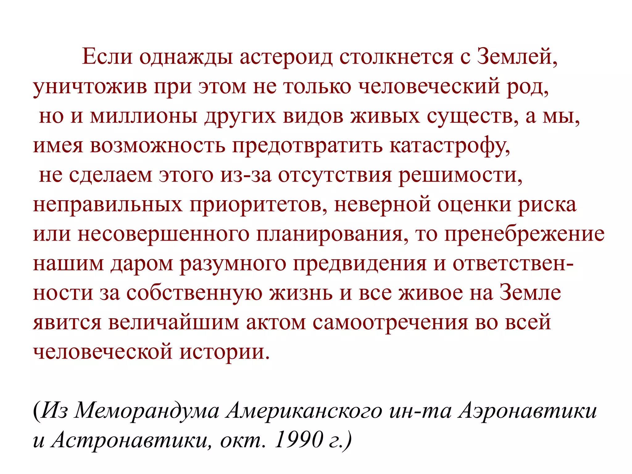 Eсли однажды астероид столкнется с Землей,
уничтожив при этом не только человеческий род,
но и миллионы других видов живых существ, а мы,
имея возможность предотвратить катастрофу,
не сделаем этого из-за отсутствия решимости,
неправильных приоритетов, неверной оценки риска
или несовершенного планирования, то пренебрежение
нашим даром разумного предвидения и ответствен-
ности за собственную жизнь и все живое на Земле
явится величайшим актом самоотречения во всей
человеческой истории.
(Из Меморандума Американского ин-та Аэронавтики
и Астронавтики, окт. 1990 г.)
 