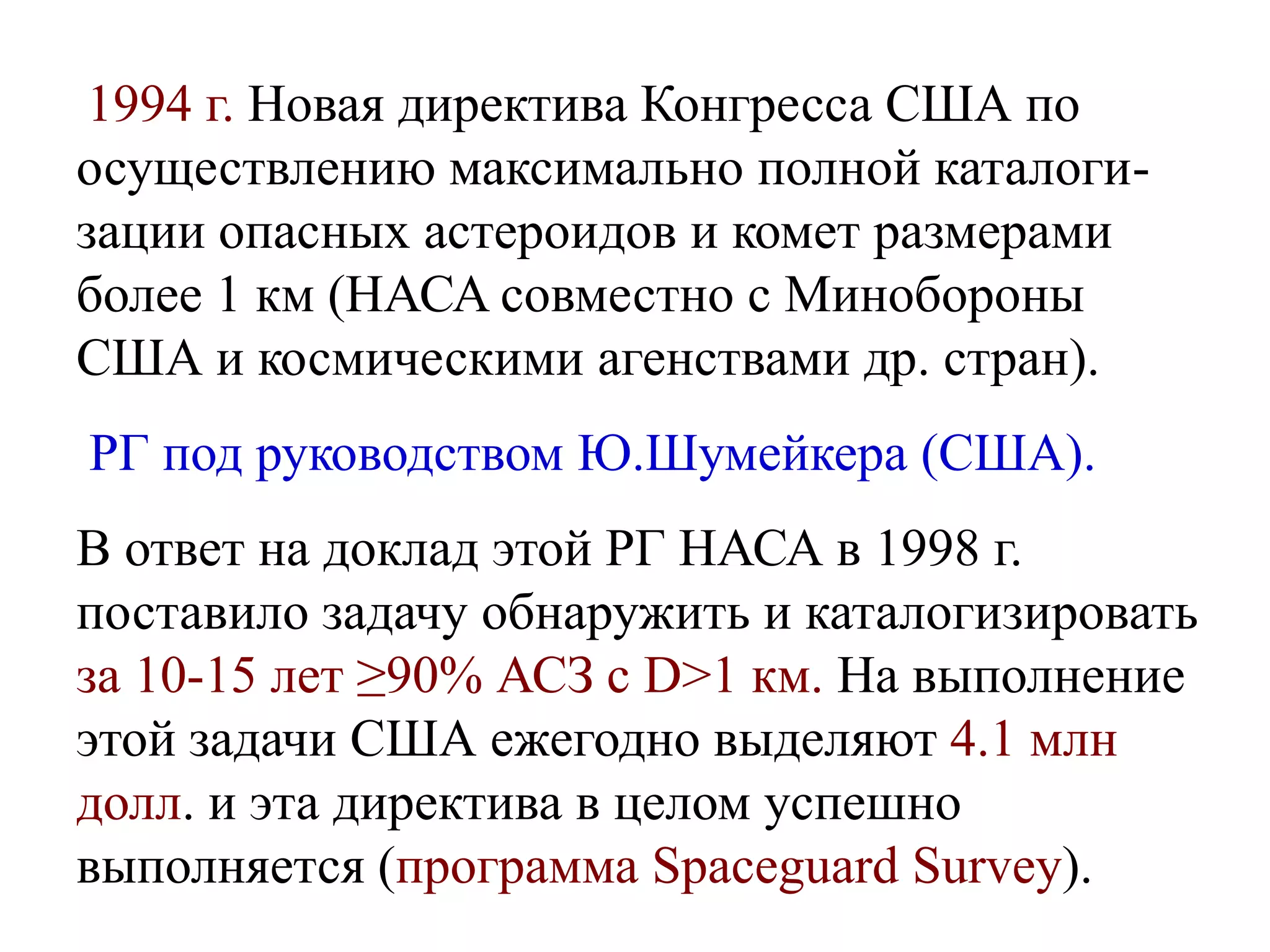 1994 г. Новая директива Конгресса США по
осуществлению максимально полной каталоги-
зации опасных астероидов и комет размерами
более 1 км (НАСА совместно с Минобороны
США и космическими агенствами др. стран).
РГ под руководством Ю.Шумейкера (США).
В ответ на доклад этой РГ НАСА в 1998 г.
поставило задачу обнаружить и каталогизировать
за 10-15 лет ≥90% АСЗ с D>1 км. На выполнение
этой задачи США ежегодно выделяют 4.1 млн
долл. и эта директива в целом успешно
выполняется (программа Spaceguard Survey).
 