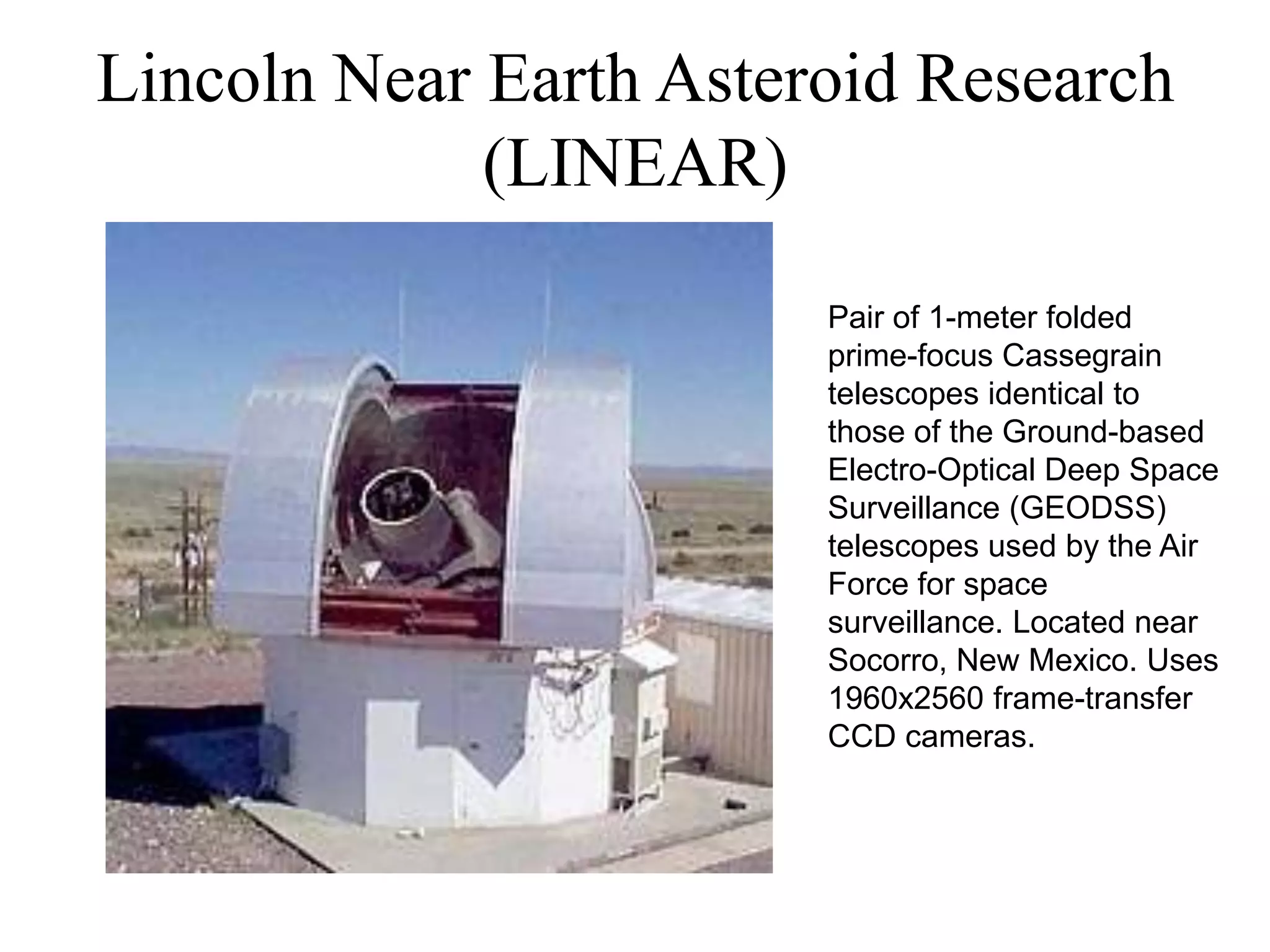 Lincoln Near Earth Asteroid Research
(LINEAR)
Pair of 1-meter folded
prime-focus Cassegrain
telescopes identical to
those of the Ground-based
Electro-Optical Deep Space
Surveillance (GEODSS)
telescopes used by the Air
Force for space
surveillance. Located near
Socorro, New Mexico. Uses
1960x2560 frame-transfer
CCD cameras.
 