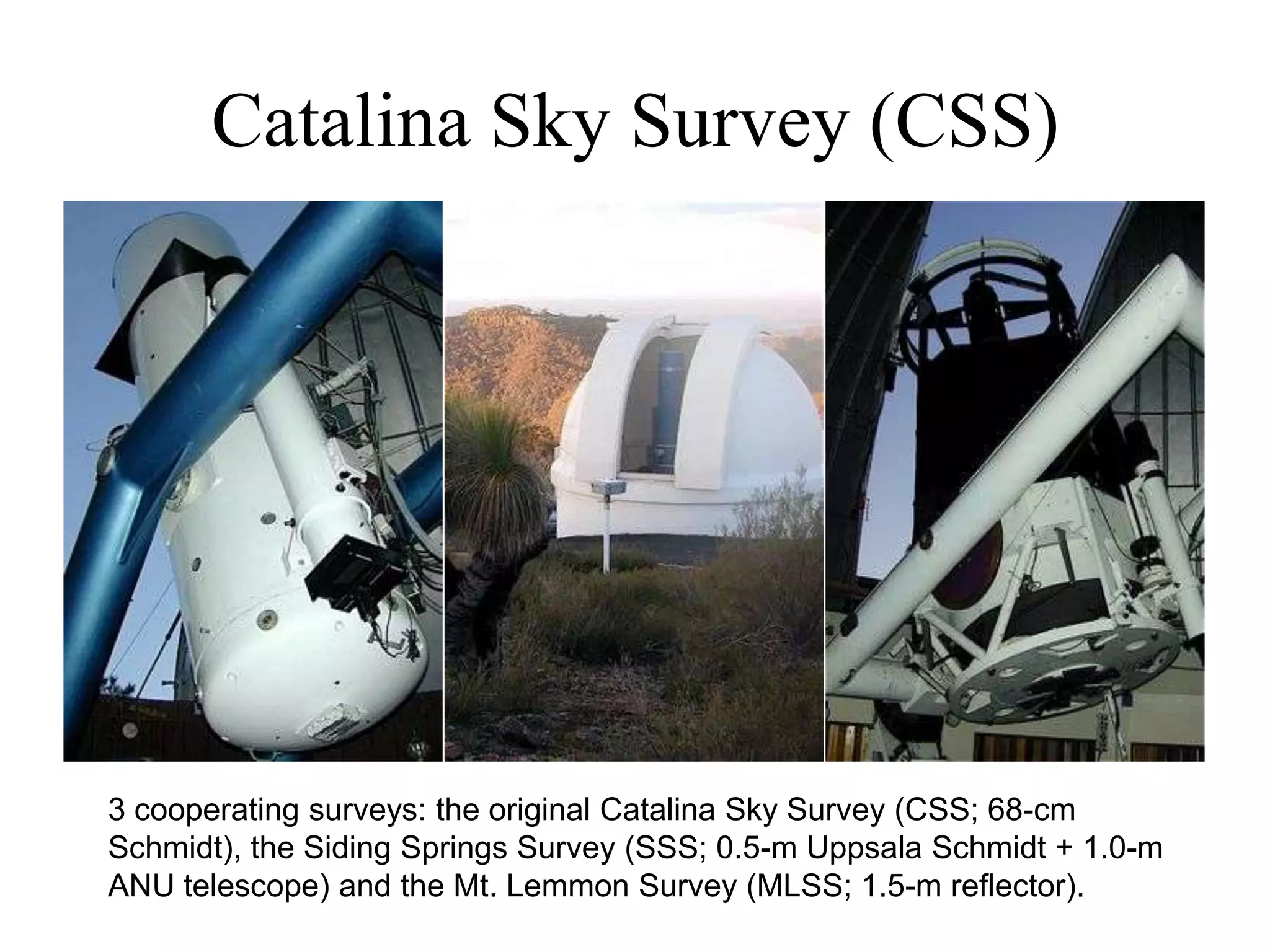 Catalina Sky Survey (CSS)
3 cooperating surveys: the original Catalina Sky Survey (CSS; 68-cm
Schmidt), the Siding Springs Survey (SSS; 0.5-m Uppsala Schmidt + 1.0-m
ANU telescope) and the Mt. Lemmon Survey (MLSS; 1.5-m reflector).
 