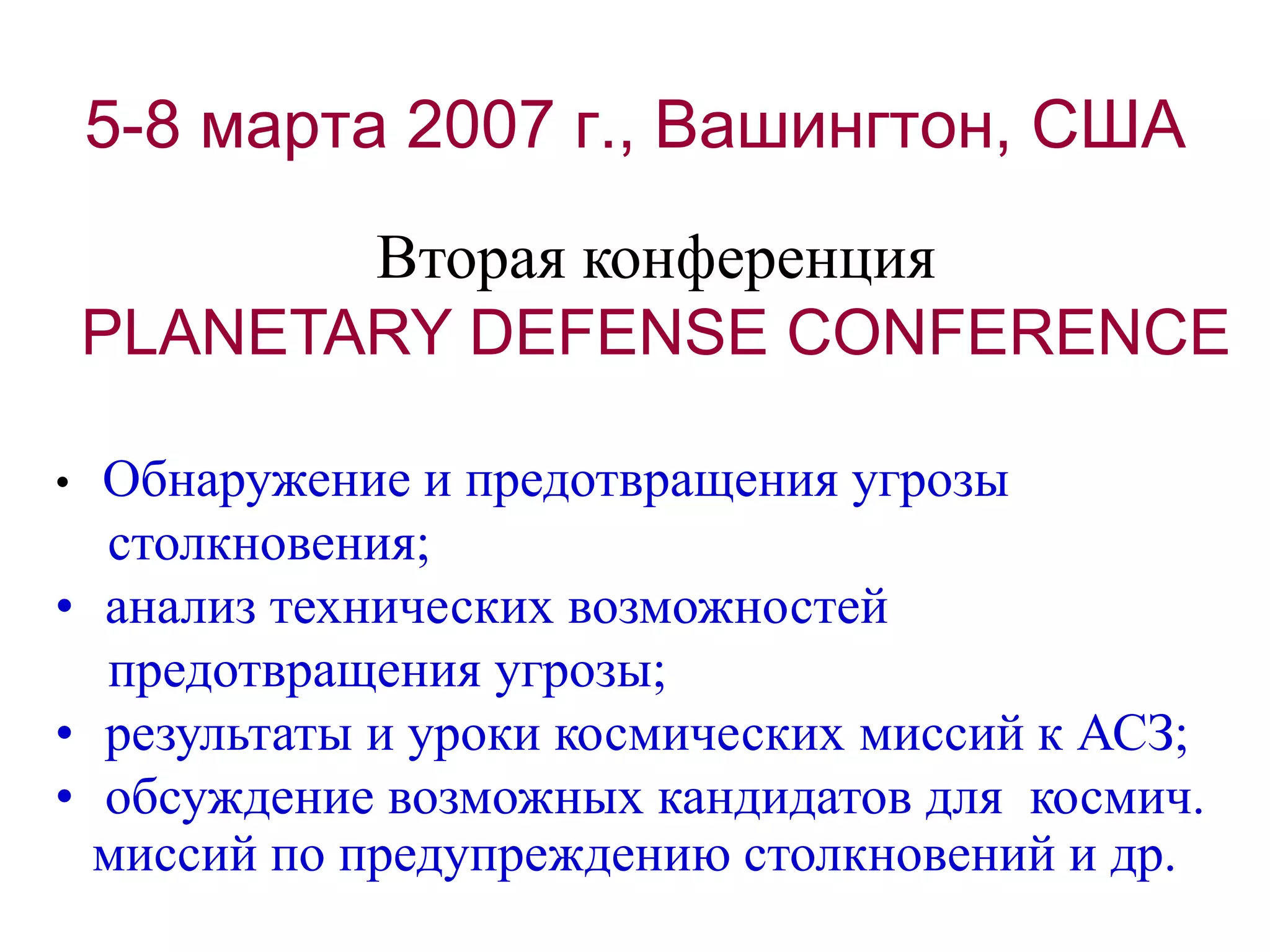5-8 марта 2007 г., Вашингтон, США
Вторая конференция
PLANETARY DEFENSE CONFERENCE
• Обнаружение и предотвращения угрозы
столкновения;
• анализ технических возможностей
предотвращения угрозы;
• результаты и уроки космических миссий к АСЗ;
• обсуждение возможных кандидатов для космич.
миссий по предупреждению столкновений и др.
 