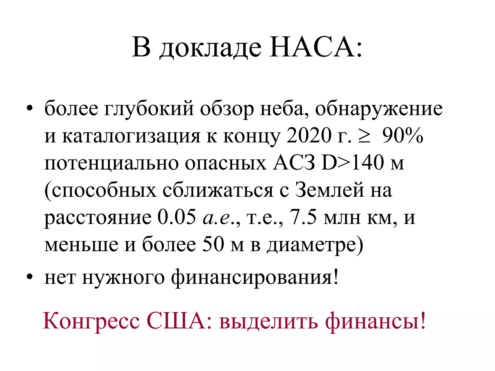 В докладе НАСА:
• более глубокий обзор неба, обнаружение
и каталогизация к концу 2020 г.  90%
потенциально опасных АСЗ D>140 м
(способных сближаться с Землей на
расстояние 0.05 а.е., т.е., 7.5 млн км, и
меньше и более 50 м в диаметре)
• нет нужного финансирования!
Конгресс США: выделить финансы!
 