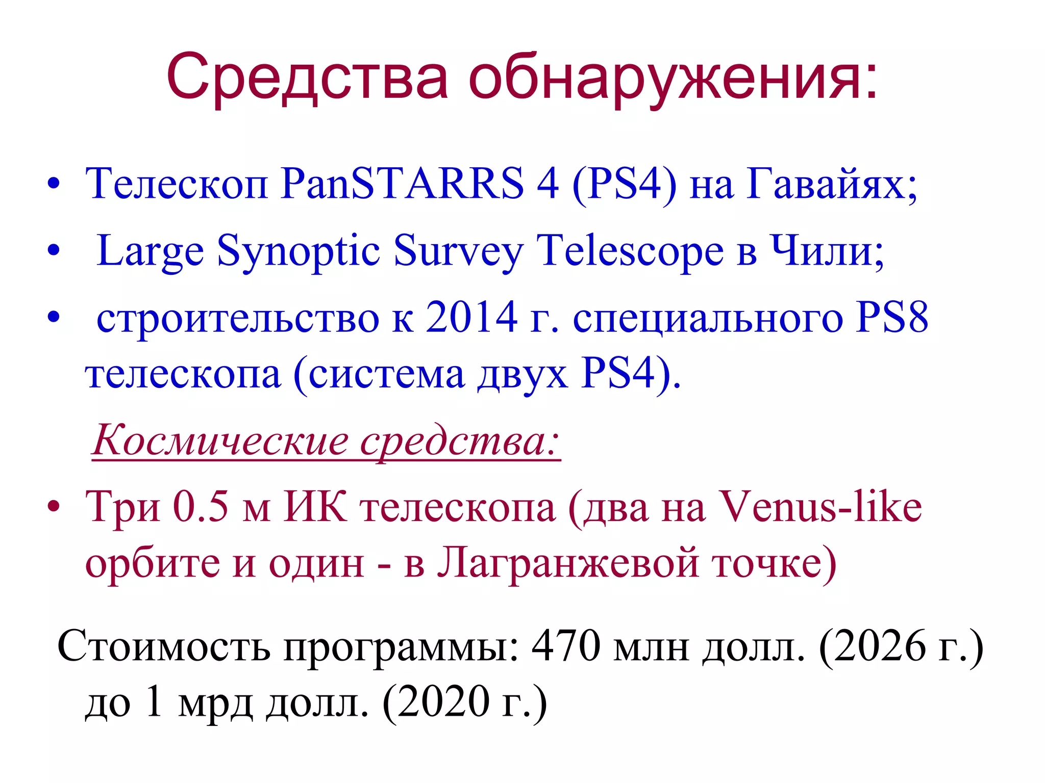 Средства обнаружения:
• Телескоп PanSTARRS 4 (PS4) на Гавайях;
• Large Synoptic Survey Telescope в Чили;
• строительство к 2014 г. специального PS8
телескопа (система двух PS4).
Космические средства:
• Три 0.5 м ИК телескопа (два на Venus-like
орбите и один - в Лагранжевой точке)
Стоимость программы: 470 млн долл. (2026 г.)
до 1 мрд долл. (2020 г.)
 