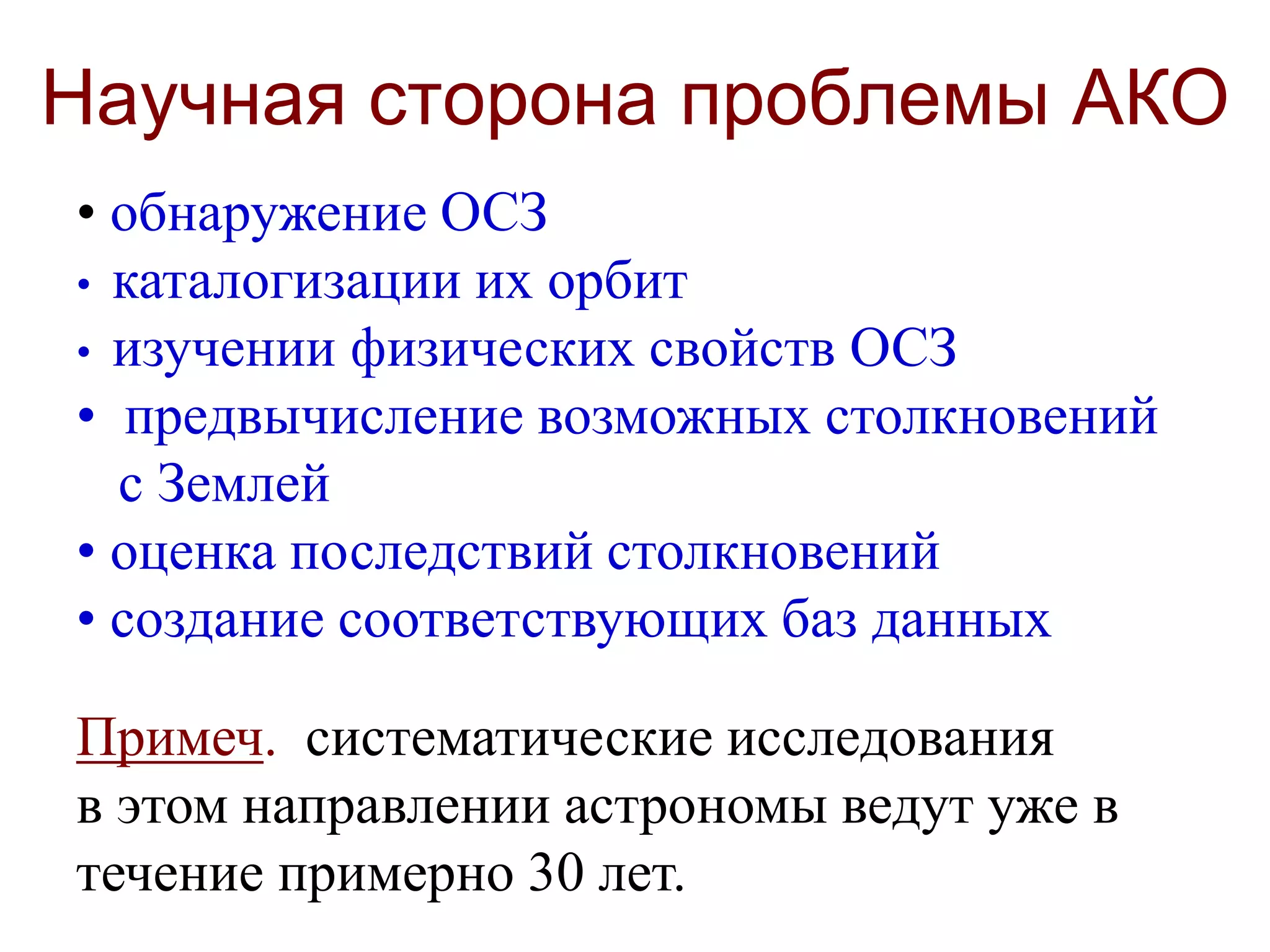 Научная сторона проблемы АКО
• обнаружение ОСЗ
• каталогизации их орбит
• изучении физических свойств ОСЗ
• предвычисление возможных столкновений
с Землей
• оценка последствий столкновений
• создание соответствующих баз данных
Примеч. систематические исследования
в этом направлении астрономы ведут уже в
течение примерно 30 лет.
 