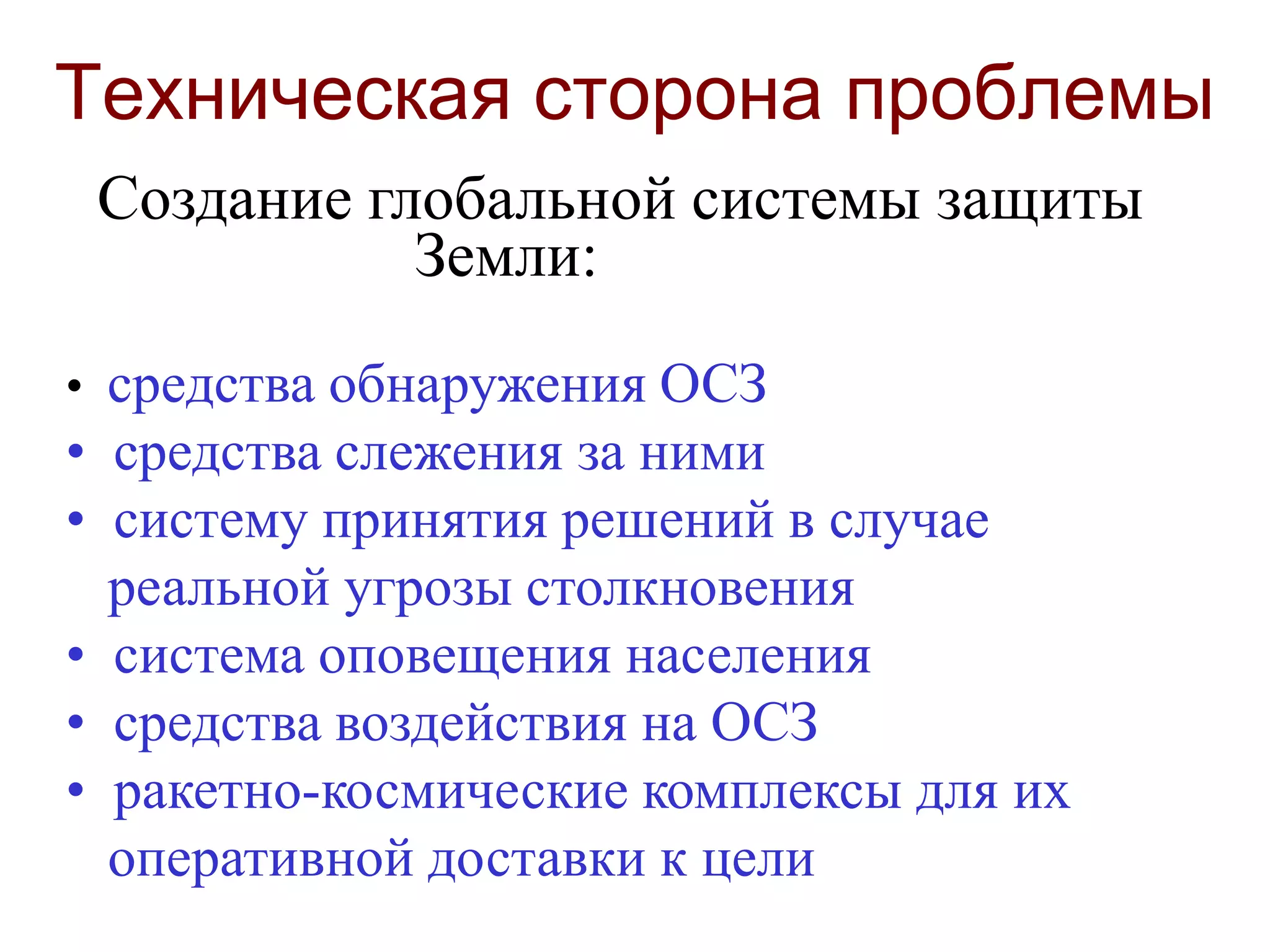 Техническая сторона проблемы
Создание глобальной cистемы защиты
Земли:
• средства обнаружения ОСЗ
• средства слежения за ними
• систему принятия решений в случае
реальной угрозы столкновения
• система оповещения населения
• средства воздействия на ОСЗ
• ракетно-космические комплексы для их
оперативной доставки к цели
 