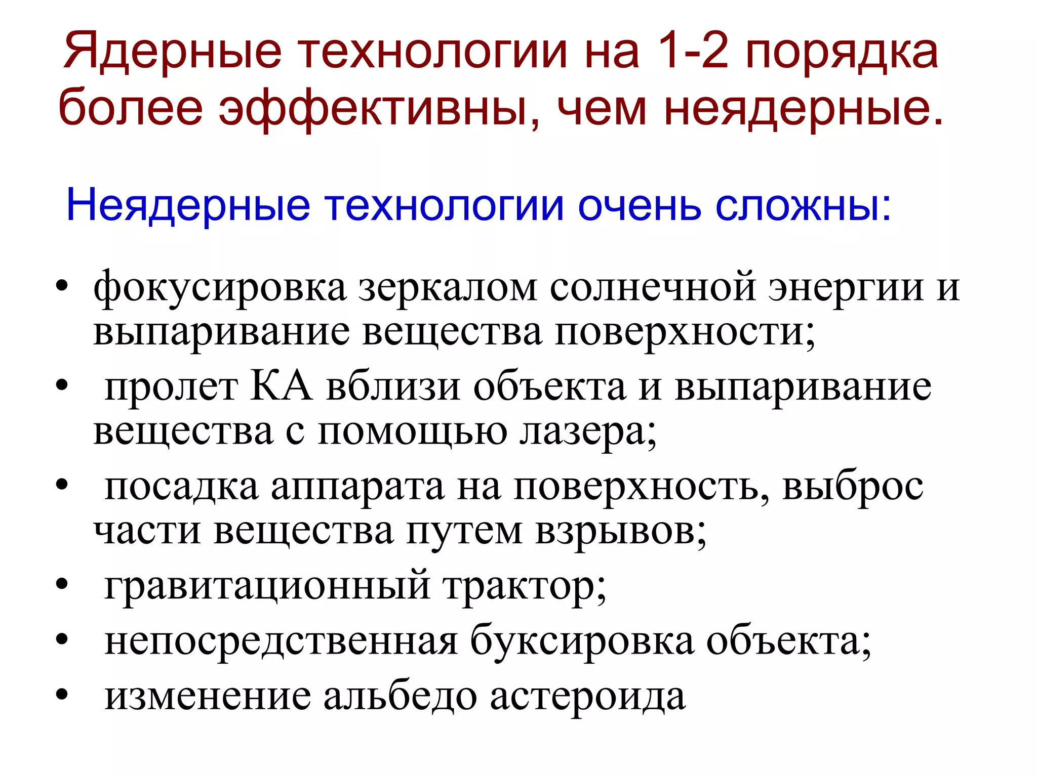 Ядерные технологии на 1-2 порядка
более эффективны, чем неядерные.
Неядерные технологии очень сложны:
• фокусировка зеркалом солнечной энергии и
выпаривание вещества поверхности;
• пролет КА вблизи объекта и выпаривание
вещества с помощью лазера;
• посадка аппарата на поверхность, выброс
части вещества путем взрывов;
• гравитационный трактор;
• непосредственная буксировка объекта;
• изменение альбедо астероида
 