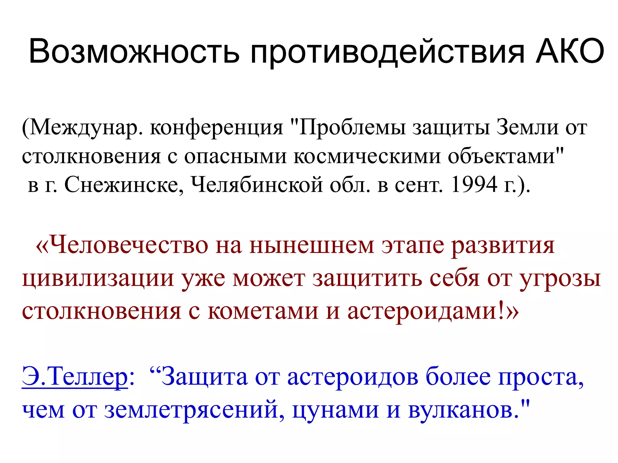 Возможность противодействия АКО
(Междунар. конференция "Проблемы защиты Земли от
столкновения с опасными космическими объектами"
в г. Снежинске, Челябинской обл. в сент. 1994 г.).
«Человечество на нынешнем этапе развития
цивилизации уже может защитить себя от угрозы
столкновения с кометами и астероидами!»
Э.Теллер: “Защита от астероидов более проста,
чем от землетрясений, цунами и вулканов."
 