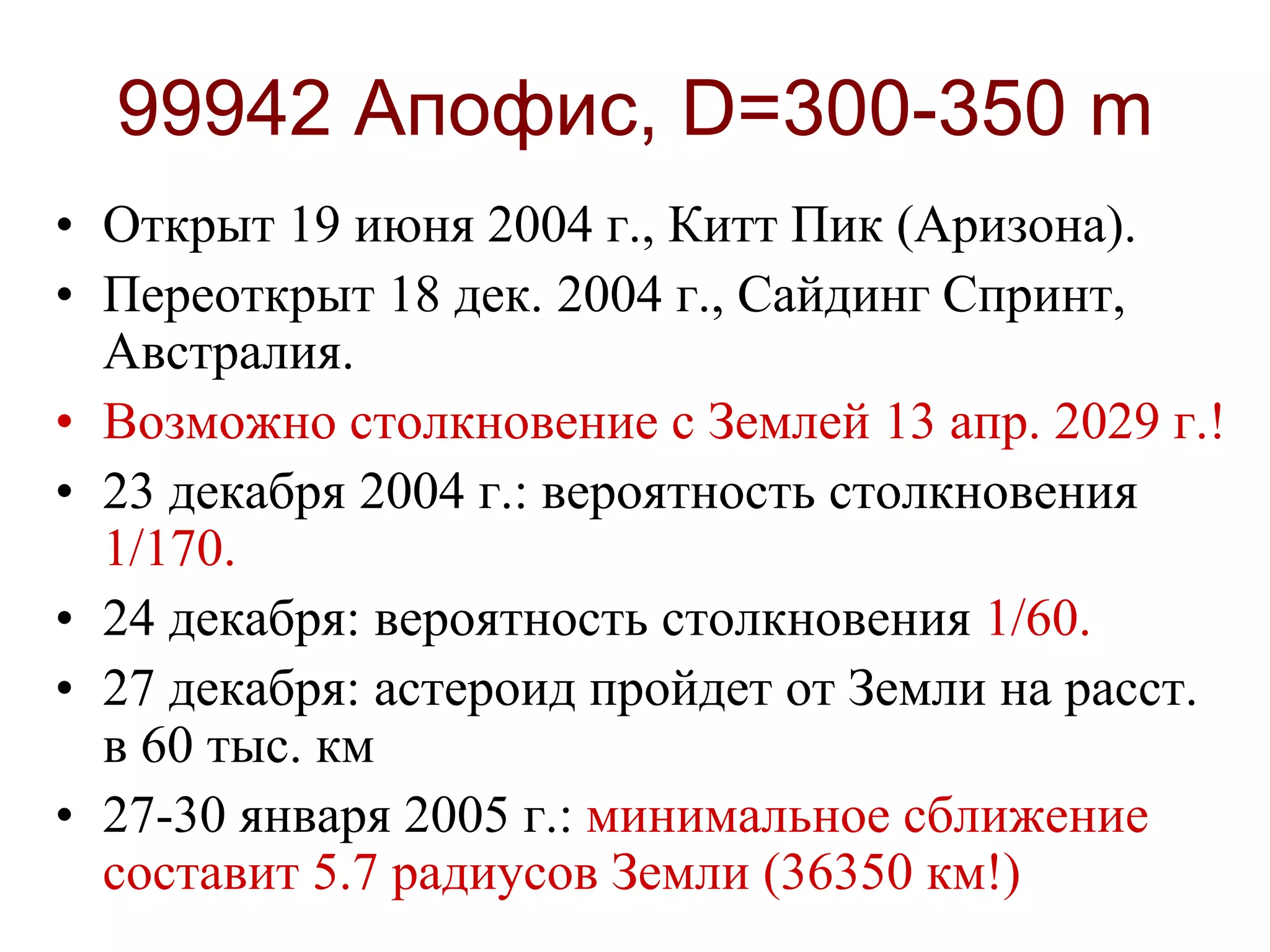 99942 Апофис, D=300-350 m
• Открыт 19 июня 2004 г., Китт Пик (Аризона).
• Переоткрыт 18 дек. 2004 г., Сайдинг Спринт,
Австралия.
• Возможно столкновение с Землей 13 апр. 2029 г.!
• 23 декабря 2004 г.: вероятность столкновения
1/170.
• 24 декабря: вероятность столкновения 1/60.
• 27 декабря: астероид пройдет от Земли на расст.
в 60 тыс. км
• 27-30 января 2005 г.: минимальное сближение
составит 5.7 радиусов Земли (36350 км!)
 