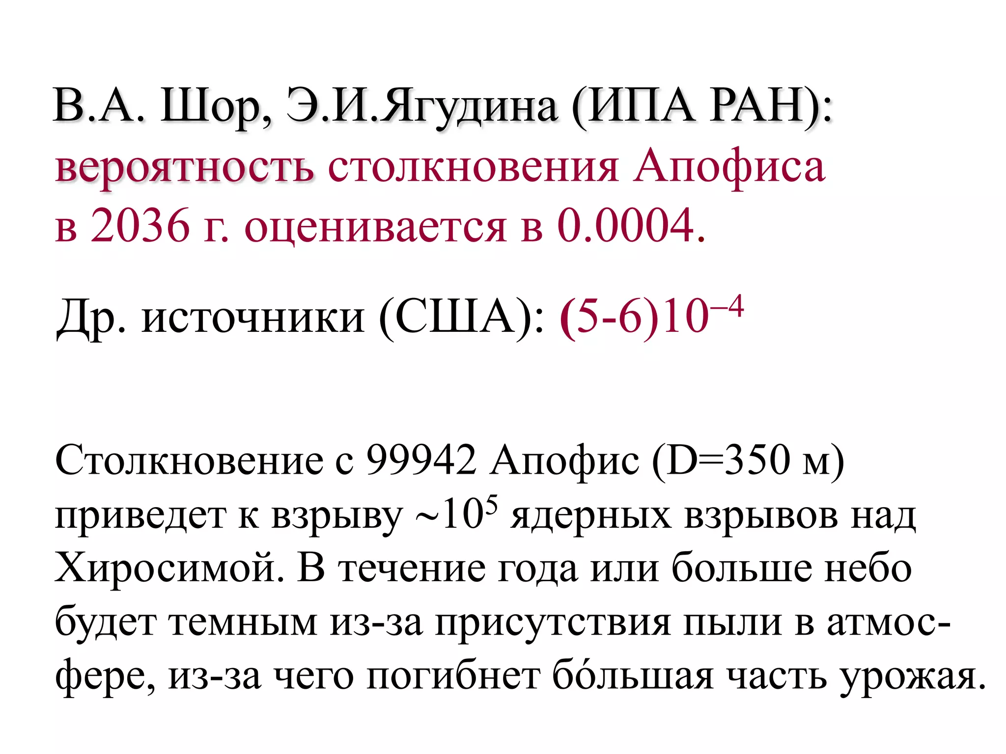В.А. Шор, Э.И.Ягудина (ИПА РАН):
вероятность столкновения Апофиса
в 2036 г. оценивается в 0.0004.
Др. источники (США): (5-6)104
Столкновение с 99942 Апофис (D=350 м)
приведет к взрыву 105 ядерных взрывов над
Хиросимой. В течение года или больше небо
будет темным из-за присутствия пыли в атмос-
фере, из-за чего погибнет бóльшая часть урожая.
 