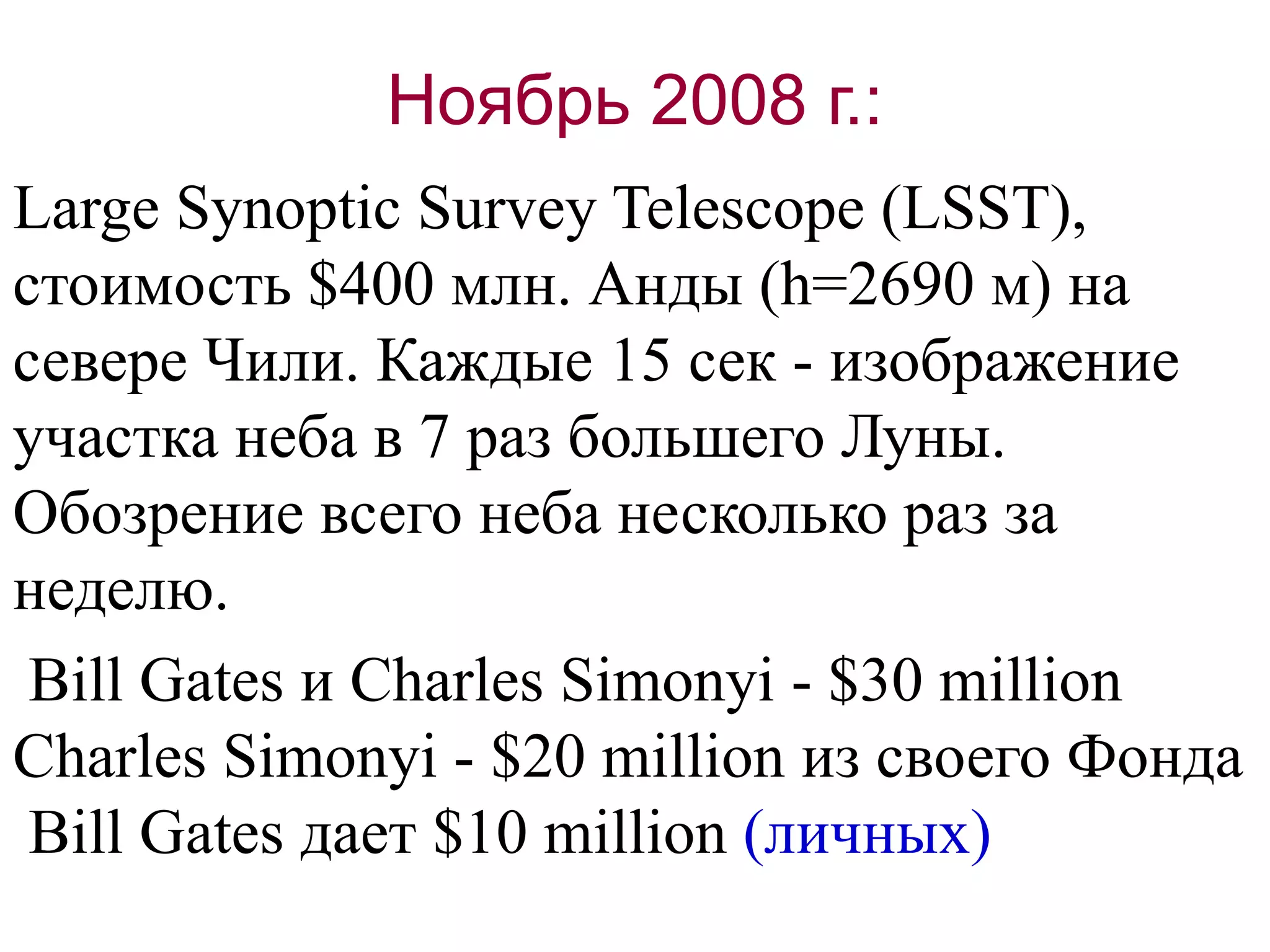 Ноябрь 2008 г.:
Large Synoptic Survey Telescope (LSST),
стоимость $400 млн. Анды (h=2690 м) на
севере Чили. Каждые 15 сек - изображение
участка неба в 7 раз большего Луны.
Обозрение всего неба несколько раз за
неделю.
Bill Gates и Charles Simonyi - $30 million
Charles Simonyi - $20 million из своего Фонда
Bill Gates дает $10 million (личных)
 