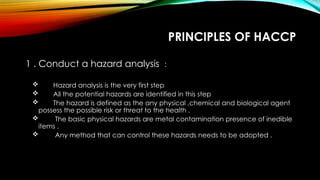 PRINCIPLES OF HACCP
1 . Conduct a hazard analysis :
 Hazard analysis is the very first step
 All the potential hazards are identified in this step
 The hazard is defined as the any physical ,chemical and biological agent
possess the possible risk or threat to the health .
 The basic physical hazards are metal contamination presence of inedible
items .
 Any method that can control these hazards needs to be adopted .
 