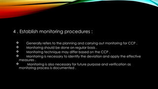 4 . Establish monitoring procedures :
 Generally refers to the planning and carrying out monitoring for CCP .
 Monitoring should be done on regular basis .
 Monitoring technique may differ based on the CCP .
 Monitoring is necessary to identify the deviation and apply the effective
measures .
 Monitoring is also necessary for future purpose and verification as
monitoring process is documented .
 