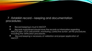 7 . Establish record – keeping and documentation
procedures :
 Record keeping is must in HACCP .
 Records maintained should have the records or information regarding
HACCP plan ,CCP critical limits ,monitoring ,corrective action ,all the procedures
including the verification procedures .
 Record keeping is necessary of validation and proper application of
HACCP .
 