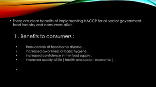 • There are clear benefits of implementing HACCP for all sector government
food industry and consumers alike .
1 . Benefits to consumers :
• Reduced risk of food borne disease .
• Increased awareness of basic hygiene .
• Increased confidence in the food supply .
• Improved quality of life ( health and socio – economic ).
•
 