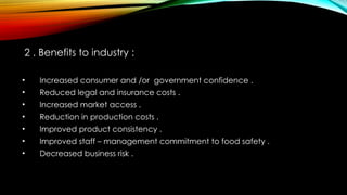 2 . Benefits to industry :
• Increased consumer and /or government confidence .
• Reduced legal and insurance costs .
• Increased market access .
• Reduction in production costs .
• Improved product consistency .
• Improved staff – management commitment to food safety .
• Decreased business risk .
 
