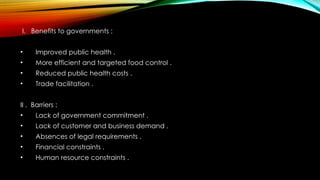 I. Benefits to governments :
• Improved public health .
• More efficient and targeted food control .
• Reduced public health costs .
• Trade facilitation .
II . Barriers :
• Lack of government commitment .
• Lack of customer and business demand .
• Absences of legal requirements .
• Financial constraints .
• Human resource constraints .
 