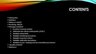 CONTENTS
 Introduction
 Definition
 History of HACCP
 Practicing HACCP
 Principles of HACCP
1 . Condutct a hazard analysis .
2 . Determine the critical control points. (CCPs )
3 . Establish critical limits .
4 . Establish monitoring procedures .
5 . Establish corrective actions .
6 . Establish verification procedures .
7 . Establish record – keeping and documentation procedures .
 Benefits of HACCP
 Reference
 