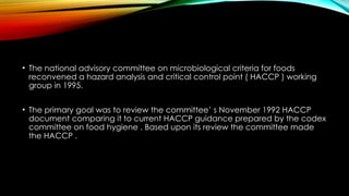 • The national advisory committee on microbiological criteria for foods
reconvened a hazard analysis and critical control point ( HACCP ) working
group in 1995.
• The primary goal was to review the committee’ s November 1992 HACCP
document comparing it to current HACCP guidance prepared by the codex
committee on food hygiene . Based upon its review the committee made
the HACCP .
 