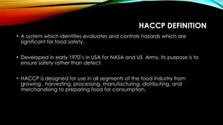 HACCP DEFINITION
• A system which identifies evaluates and controls hazards which are
significant for food safety.
• Developed in early 1970’s in USA for NASA and US Army. Its purpose is to
ensure safety rather than detect.
• HACCP is designed for use in all segments of the food industry from
growing , harvesting, processing, manufacturing, distributing, and
merchandising to preparing food for consumption.
 