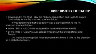 BRIEF HISTORY OF HACCP
• Developed in the 1960 ‘ s by the Pillsbury corporation and NASA to ensure
food safety for the first manned space missions
- It was determined that food safety was a significant risk to the first
manned space missions .
• In the 1970 ‘ s HACCP was adopted for food safety within the US .
• By the 1980 ‘s HACCP us was spread throughout the United States and
Europe .
- This would enable global trade standards this move is vital to the creation
of a global economy .
 