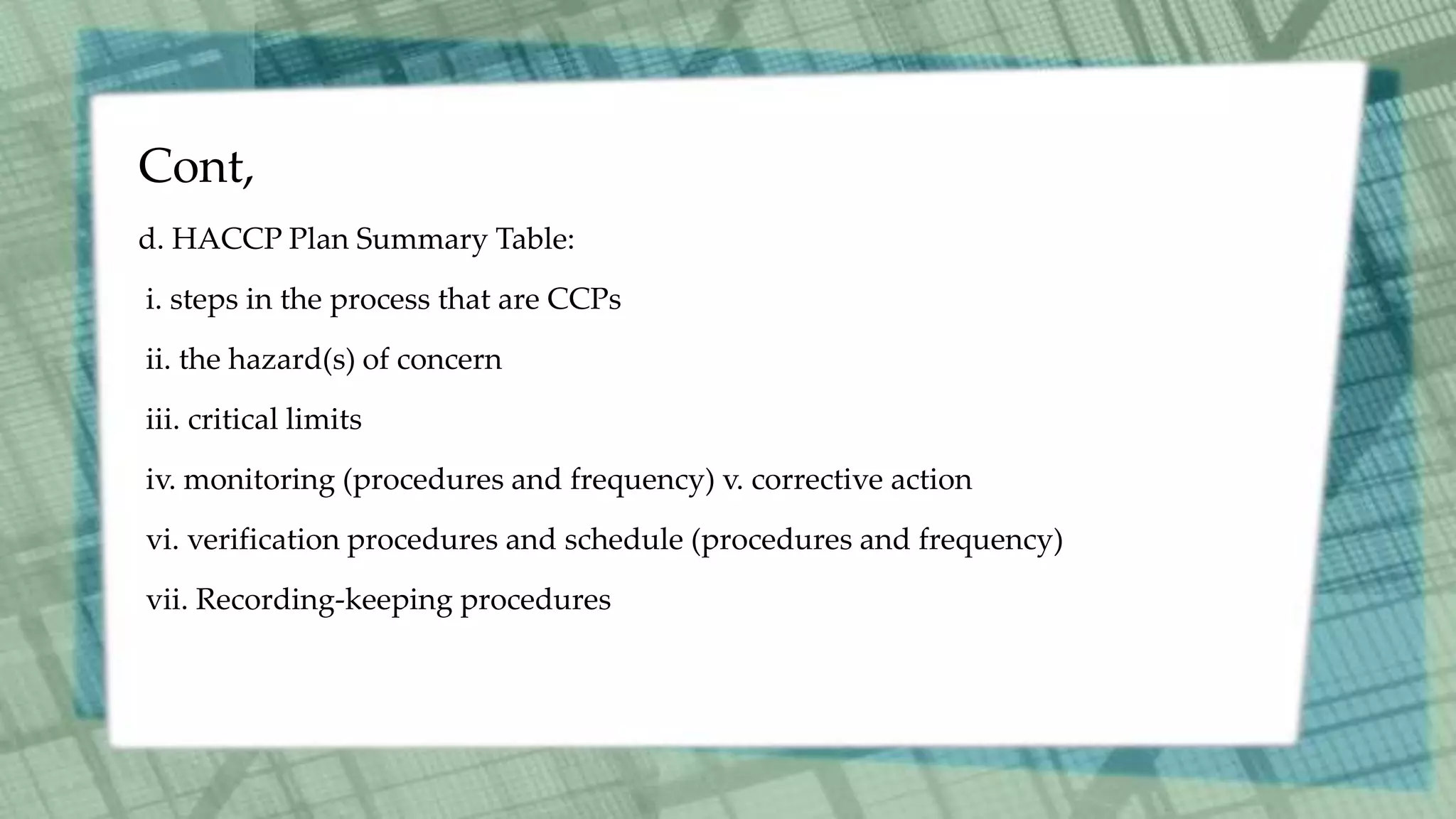 Cont,
d. HACCP Plan Summary Table:
i. steps in the process that are CCPs
ii. the hazard(s) of concern
iii. critical limits
iv. monitoring (procedures and frequency) v. corrective action
vi. verification procedures and schedule (procedures and frequency)
vii. Recording-keeping procedures
 