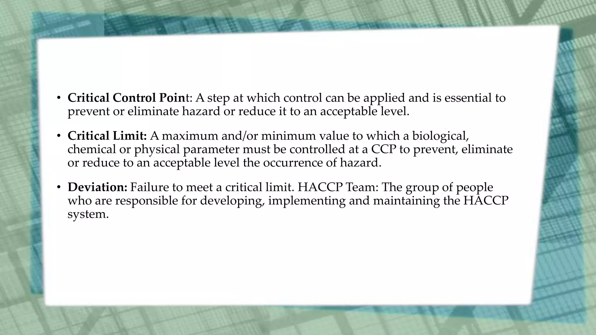 • Critical Control Point: A step at which control can be applied and is essential to
prevent or eliminate hazard or reduce it to an acceptable level.
• Critical Limit: A maximum and/or minimum value to which a biological,
chemical or physical parameter must be controlled at a CCP to prevent, eliminate
or reduce to an acceptable level the occurrence of hazard.
• Deviation: Failure to meet a critical limit. HACCP Team: The group of people
who are responsible for developing, implementing and maintaining the HACCP
system.
 