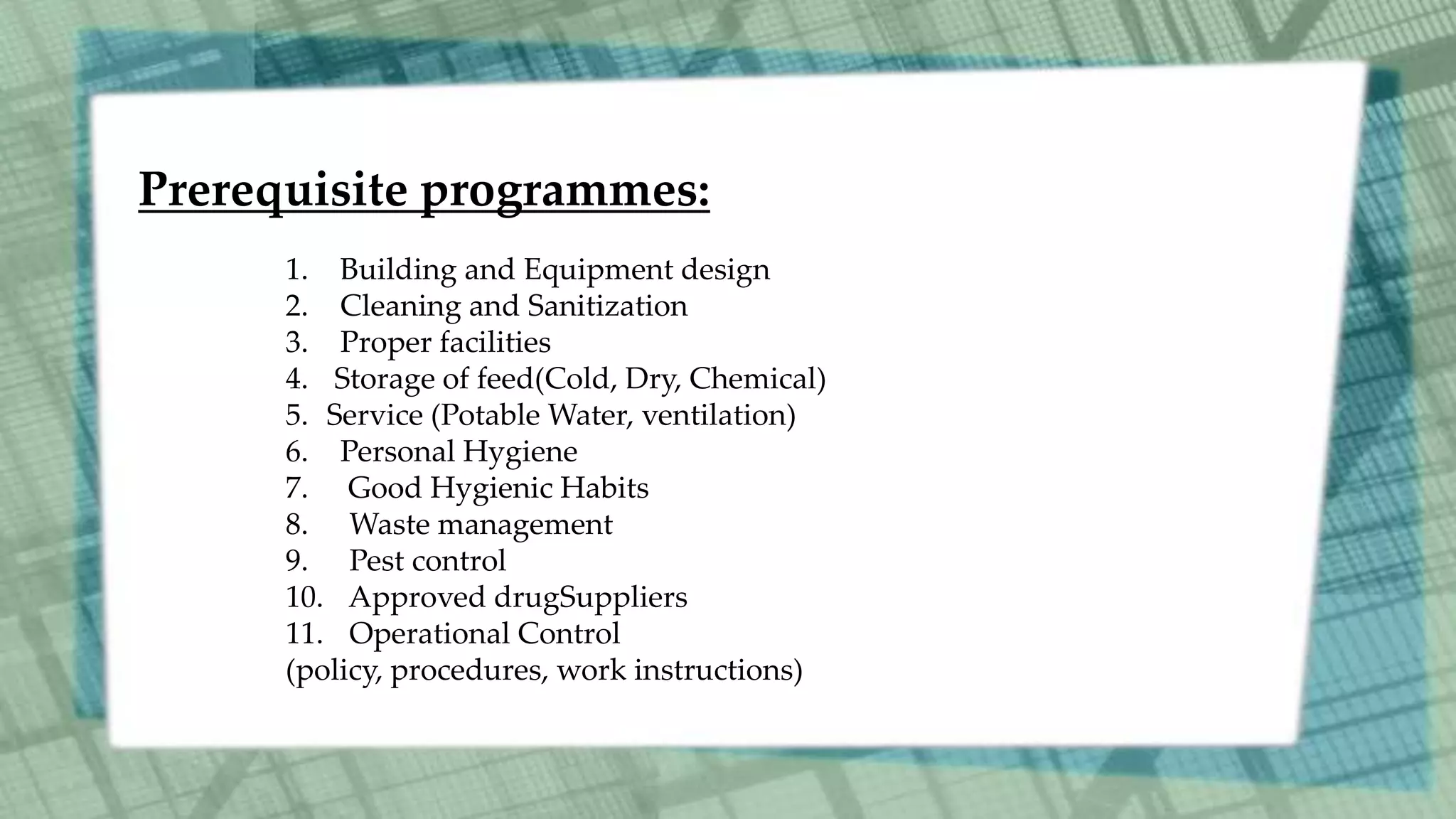 Prerequisite programmes:
1. Building and Equipment design
2. Cleaning and Sanitization
3. Proper facilities
4. Storage of feed(Cold, Dry, Chemical)
5. Service (Potable Water, ventilation)
6. Personal Hygiene
7. Good Hygienic Habits
8. Waste management
9. Pest control
10. Approved drugSuppliers
11. Operational Control
(policy, procedures, work instructions)
 