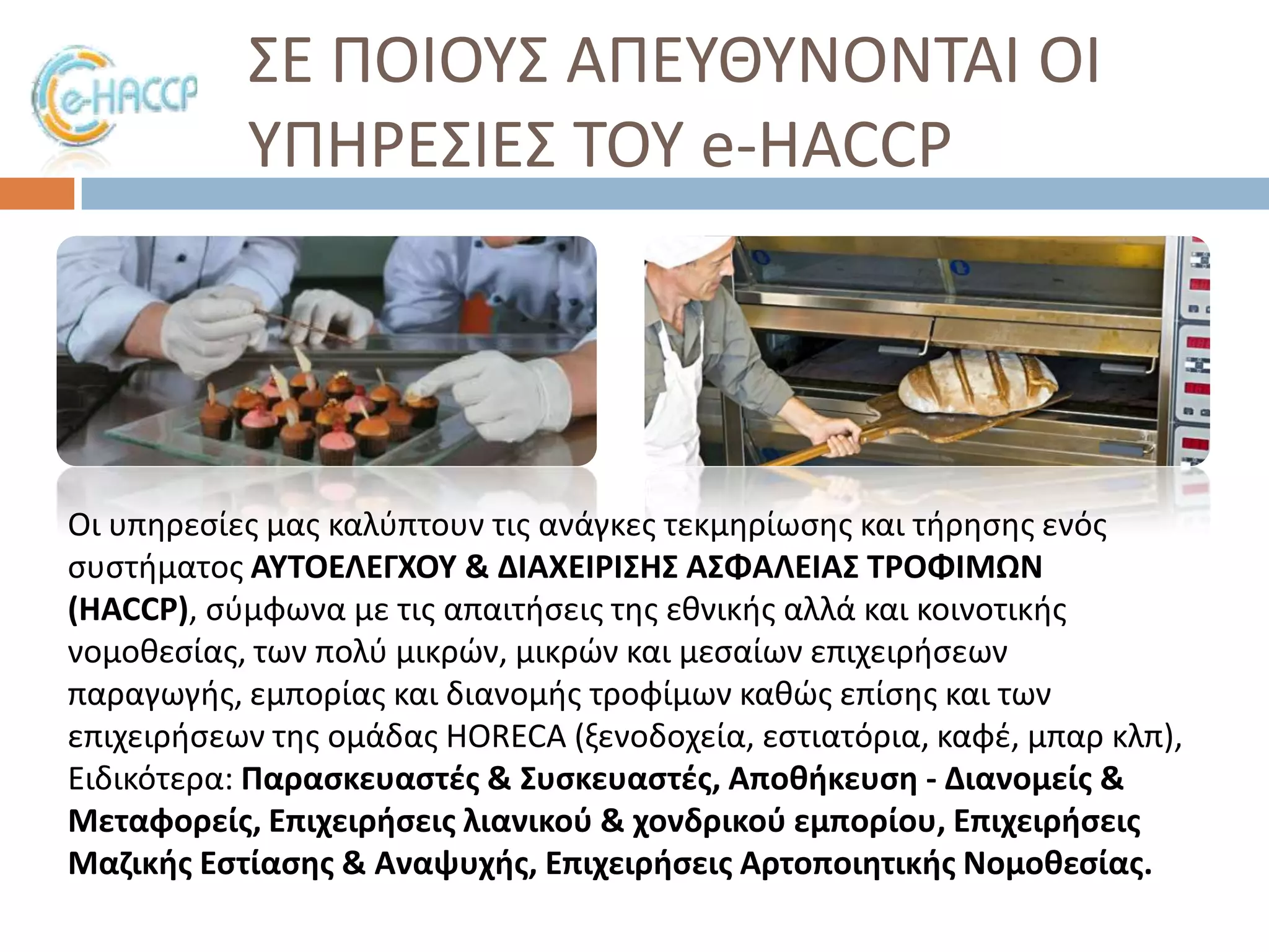 ΢Ε ΠΟΙΟΤ΢ ΑΠΕΤΘΤΝΟΝΣΑΙ ΟΙ
ΤΠΗΡΕ΢ΙΕ΢ ΣΟΤ e-HACCP

Οι υπθρεςίεσ μασ καλφπτουν τισ ανάγκεσ τεκμθρίωςθσ και τιρθςθσ ενόσ
ςυςτιματοσ ΑΤΣΟΕΛΕΓΧΟΤ & ΔΙΑΧΕΙΡΙ΢Η΢ Α΢ΦΑΛΕΙΑ΢ ΣΡΟΦΙΜΩΝ
(HACCP), ςφμφωνα με τισ απαιτιςεισ τθσ εκνικισ αλλά και κοινοτικισ
νομοκεςίασ, των πολφ μικρϊν, μικρϊν και μεςαίων επιχειριςεων
παραγωγισ, εμπορίασ και διανομισ τροφίμων κακϊσ επίςθσ και των
επιχειριςεων τθσ ομάδασ HORECA (ξενοδοχεία, εςτιατόρια, καφζ, μπαρ κλπ),
Ειδικότερα: Παραςκευαςτζσ & ΢υςκευαςτζσ, Αποκικευςθ - Διανομείσ &
Μεταφορείσ, Επιχειριςεισ λιανικοφ & χονδρικοφ εμπορίου, Επιχειριςεισ
Μαηικισ Εςτίαςθσ & Αναψυχισ, Επιχειριςεισ Αρτοποιθτικισ Νομοκεςίασ.

 