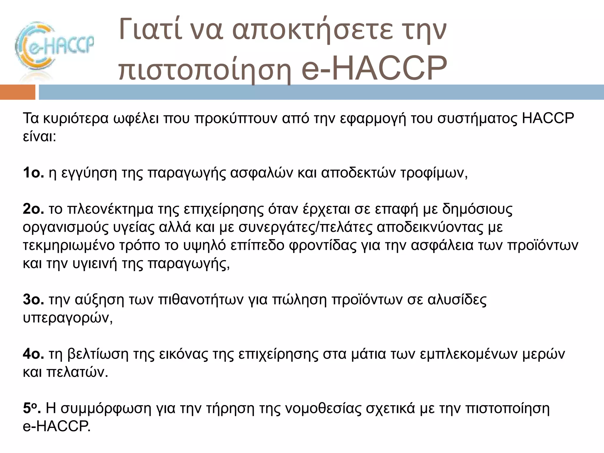 Γιατί να αποκτιςετε τθν
πιςτοποίθςθ e-HACCP
Σα θπξηόηεξα σθέιεη πνπ πξνθύπηνπλ από ηελ εθαξκνγή ηνπ ζπζηήκαηνο HACCP
είλαη:
1o. ε εγγύεζε ηεο παξαγσγήο αζθαιώλ θαη απνδεθηώλ ηξνθίκσλ,
2o. ην πιενλέθηεκα ηεο επηρείξεζεο όηαλ έξρεηαη ζε επαθή κε δεκόζηνπο
νξγαληζκνύο πγείαο αιιά θαη κε ζπλεξγάηεο/πειάηεο απνδεηθλύνληαο κε
ηεθκεξησκέλν ηξόπν ην πςειό επίπεδν θξνληίδαο γηα ηελ αζθάιεηα ησλ πξντόλησλ
θαη ηελ πγηεηλή ηεο παξαγσγήο,
3o. ηελ αύμεζε ησλ πηζαλνηήησλ γηα πώιεζε πξντόλησλ ζε αιπζίδεο
ππεξαγνξώλ,

4o. ηε βειηίσζε ηεο εηθόλαο ηεο επηρείξεζεο ζηα κάηηα ησλ εκπιεθνκέλσλ κεξώλ
θαη πειαηώλ.
5ο. Η ζπκκόξθσζε γηα ηελ ηήξεζε ηεο λνκνζεζίαο ζρεηηθά κε ηελ πηζηνπνίεζε
e-HACCP.

 