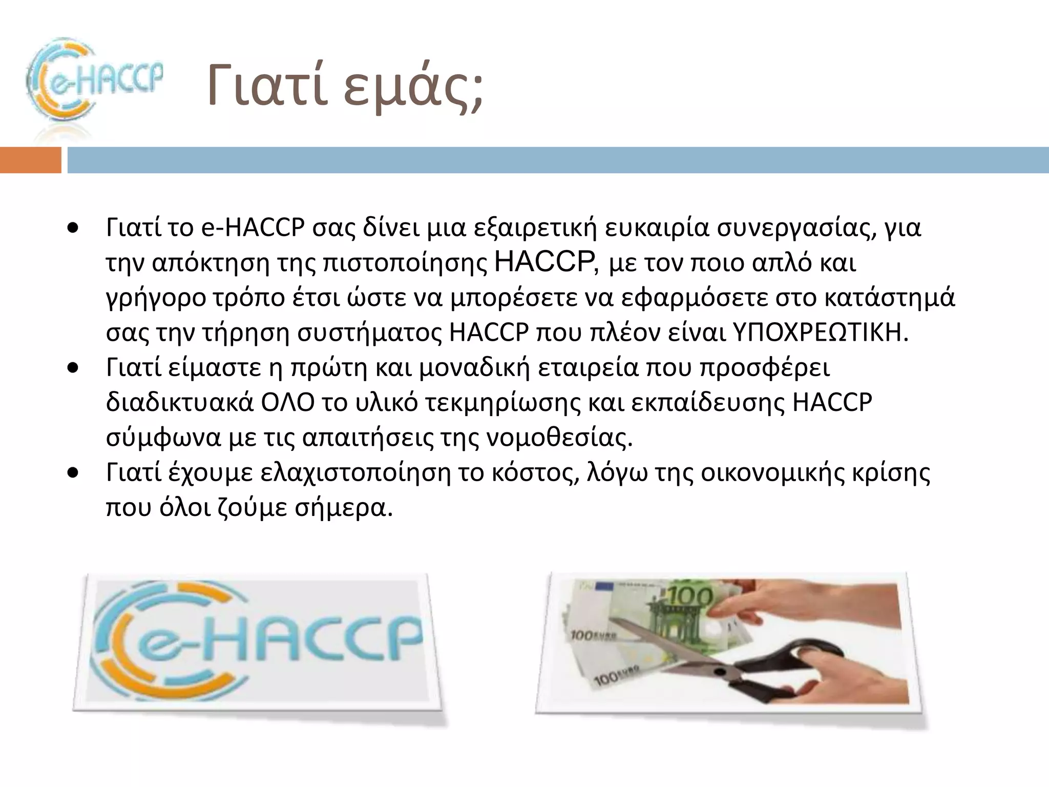 Γιατί εμάσ;
Γιατί το e-HACCP ςασ δίνει μια εξαιρετικι ευκαιρία ςυνεργαςίασ, για
τθν απόκτθςθ τθσ πιςτοποίθςθσ HACCP, με τον ποιο απλό και
γριγορο τρόπο ζτςι ϊςτε να μπορζςετε να εφαρμόςετε ςτο κατάςτθμά
ςασ τθν τιρθςθ ςυςτιματοσ HACCP που πλζον είναι ΤΠΟΧΡΕΩΣΙΚΗ.
Γιατί είμαςτε θ πρϊτθ και μοναδικι εταιρεία που προςφζρει
διαδικτυακά ΟΛΟ το υλικό τεκμθρίωςθσ και εκπαίδευςθσ HACCP
ςφμφωνα με τισ απαιτιςεισ τθσ νομοκεςίασ.
Γιατί ζχουμε ελαχιςτοποίθςθ το κόςτοσ, λόγω τθσ οικονομικισ κρίςθσ
που όλοι ηοφμε ςιμερα.

 