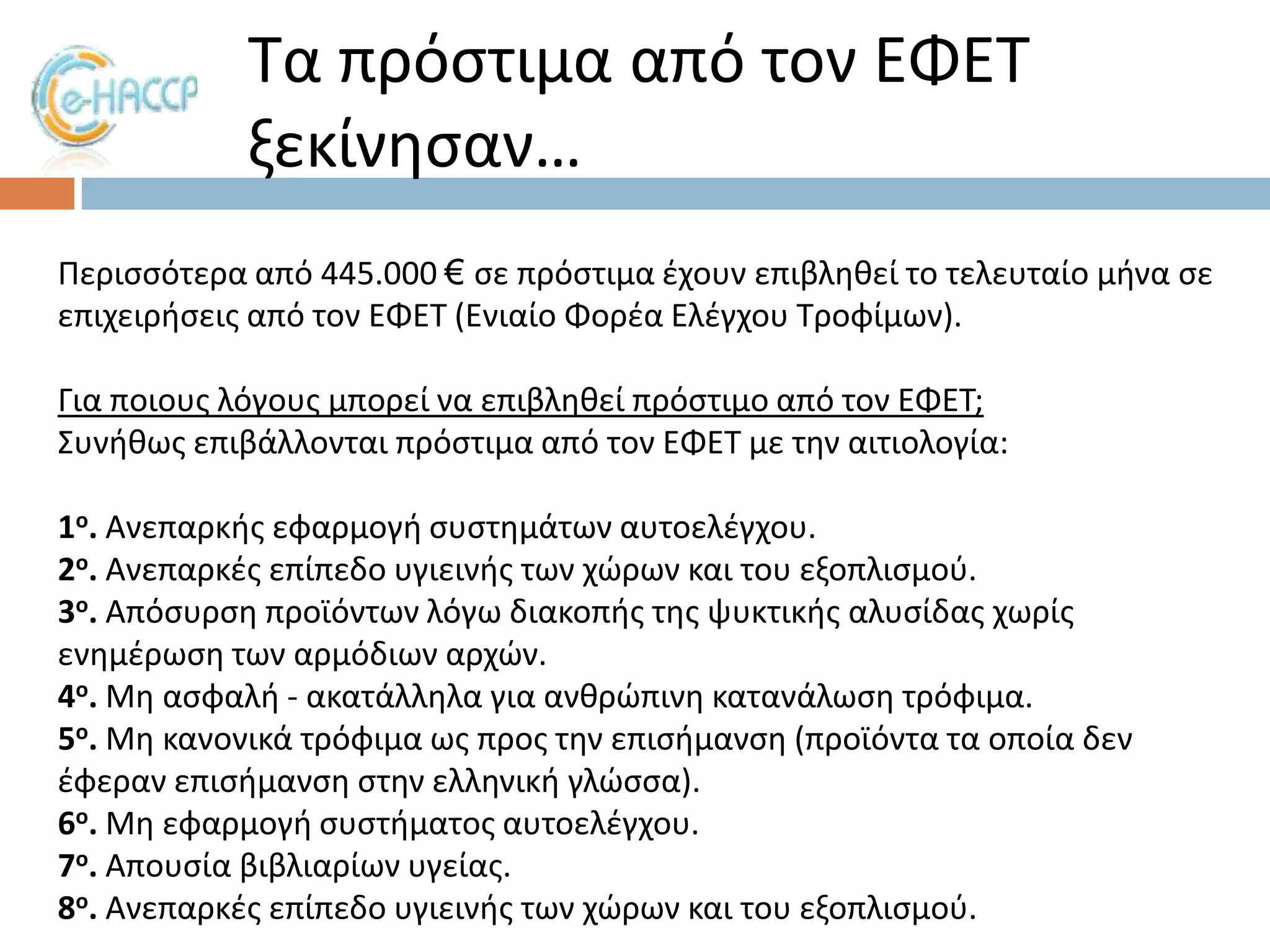 Σα πρόςτιμα από τον ΕΦΕΣ
ξεκίνθςαν…
Περιςςότερα από 445.000 € ςε πρόςτιμα ζχουν επιβλθκεί το τελευταίο μινα ςε
επιχειριςεισ από τον ΕΦΕΣ (Ενιαίο Φορζα Ελζγχου Σροφίμων).

Για ποιουσ λόγουσ μπορεί να επιβλθκεί πρόςτιμο από τον ΕΦΕΣ;
΢υνικωσ επιβάλλονται πρόςτιμα από τον ΕΦΕΣ με τθν αιτιολογία:
1ο. Ανεπαρκισ εφαρμογι ςυςτθμάτων αυτοελζγχου.
2ο. Ανεπαρκζσ επίπεδο υγιεινισ των χϊρων και του εξοπλιςμοφ.
3ο. Απόςυρςθ προϊόντων λόγω διακοπισ τθσ ψυκτικισ αλυςίδασ χωρίσ
ενθμζρωςθ των αρμόδιων αρχϊν.
4ο. Μθ αςφαλι - ακατάλλθλα για ανκρϊπινθ κατανάλωςθ τρόφιμα.
5ο. Μθ κανονικά τρόφιμα ωσ προσ τθν επιςιμανςθ (προϊόντα τα οποία δεν
ζφεραν επιςιμανςθ ςτθν ελλθνικι γλϊςςα).
6ο. Μθ εφαρμογι ςυςτιματοσ αυτοελζγχου.
7ο. Απουςία βιβλιαρίων υγείασ.
8ο. Ανεπαρκζσ επίπεδο υγιεινισ των χϊρων και του εξοπλιςμοφ.

 