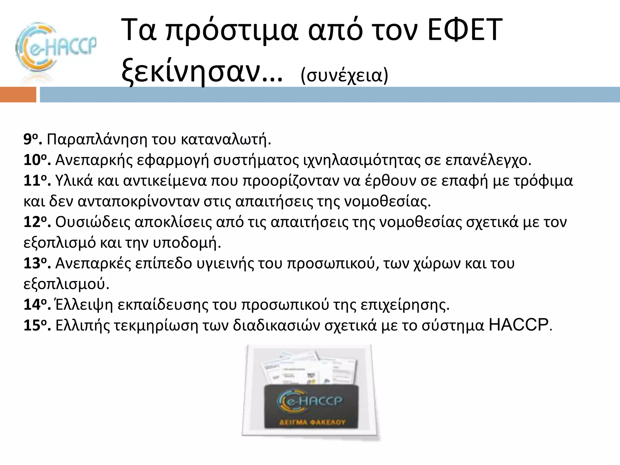 Σα πρόςτιμα από τον ΕΦΕΣ
ξεκίνθςαν… (ςυνζχεια)
9ο. Παραπλάνθςθ του καταναλωτι.
10ο. Ανεπαρκισ εφαρμογι ςυςτιματοσ ιχνθλαςιμότθτασ ςε επανζλεγχο.
11ο. Τλικά και αντικείμενα που προορίηονταν να ζρκουν ςε επαφι με τρόφιμα
και δεν ανταποκρίνονταν ςτισ απαιτιςεισ τθσ νομοκεςίασ.
12ο. Ουςιϊδεισ αποκλίςεισ από τισ απαιτιςεισ τθσ νομοκεςίασ ςχετικά με τον
εξοπλιςμό και τθν υποδομι.
13ο. Ανεπαρκζσ επίπεδο υγιεινισ του προςωπικοφ, των χϊρων και του
εξοπλιςμοφ.
14ο. Ζλλειψθ εκπαίδευςθσ του προςωπικοφ τθσ επιχείρθςθσ.
15ο. Ελλιπισ τεκμθρίωςθ των διαδικαςιϊν ςχετικά με το ςφςτθμα HACCP.

 