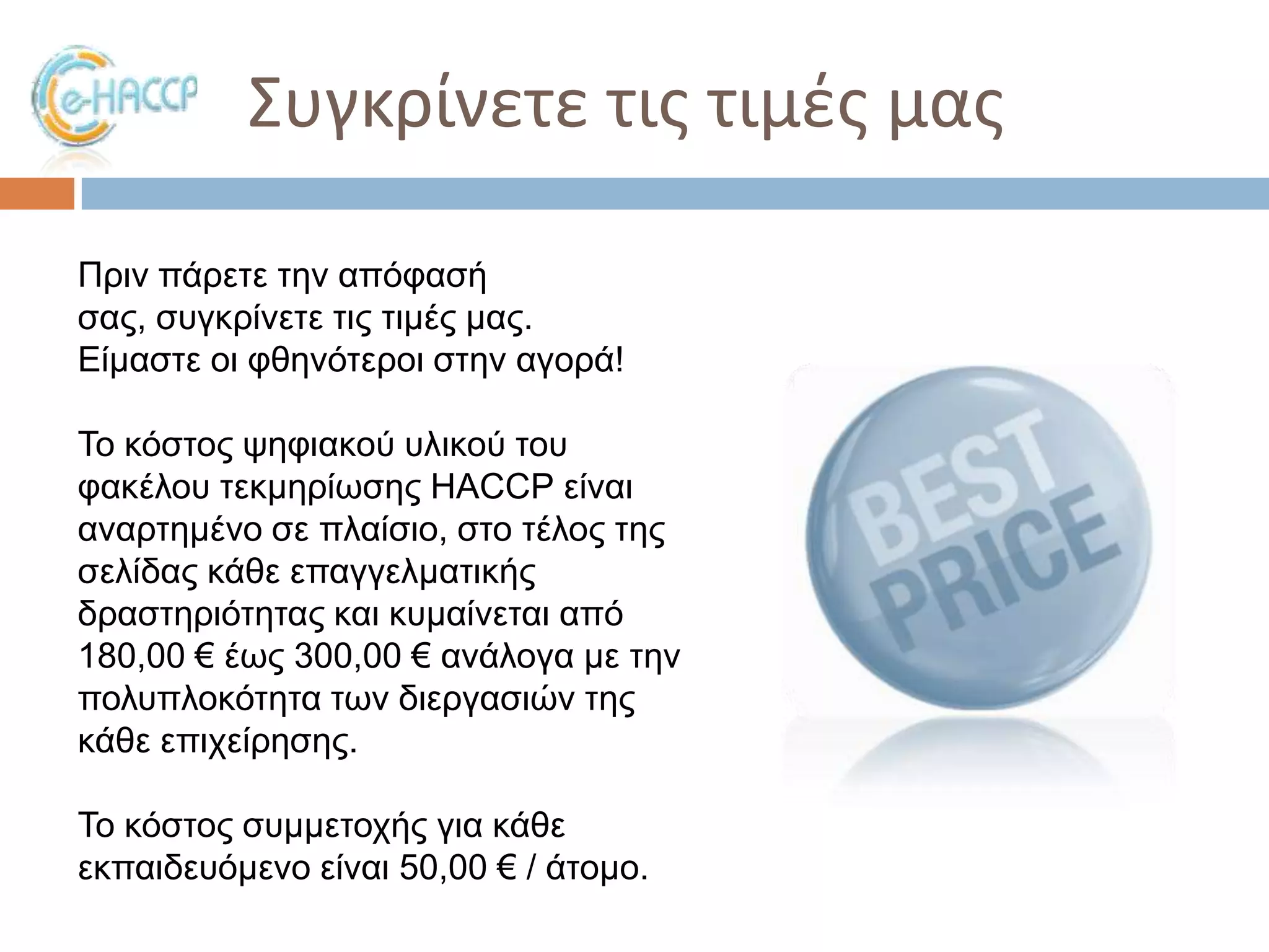 ΢υγκρίνετε τισ τιμζσ μασ
Πξηλ πάξεηε ηελ απόθαζή
ζαο, ζπγθξίλεηε ηηο ηηκέο καο.
Δίκαζηε νη θζελόηεξνη ζηελ αγνξά!
Σν θόζηνο ςεθηαθνύ πιηθνύ ηνπ
θαθέινπ ηεθκεξίσζεο HACCP είλαη
αλαξηεκέλν ζε πιαίζην, ζην ηέινο ηεο
ζειίδαο θάζε επαγγεικαηηθήο
δξαζηεξηόηεηαο θαη θπκαίλεηαη από
180,00 € έσο 300,00 € αλάινγα κε ηελ
πνιππινθόηεηα ησλ δηεξγαζηώλ ηεο
θάζε επηρείξεζεο.
Σν θόζηνο ζπκκεηνρήο γηα θάζε
εθπαηδεπόκελν είλαη 50,00 € / άηνκν.

 