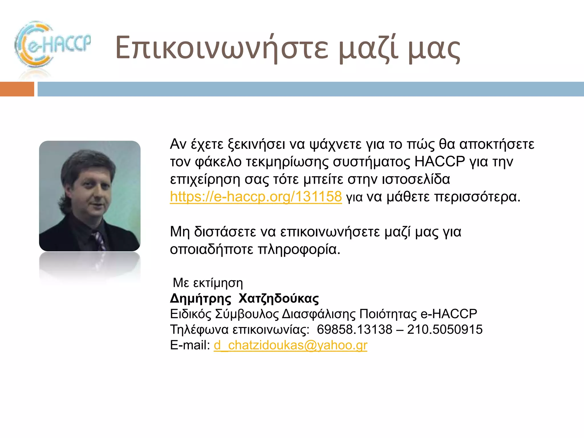 Επικοινωνιςτε μαηί μασ
Αλ έρεηε μεθηλήζεη λα ςάρλεηε γηα ην πώο ζα απνθηήζεηε
ηνλ θάθειν ηεθκεξίσζεο ζπζηήκαηνο HACCP γηα ηελ
επηρείξεζε ζαο ηόηε κπείηε ζηελ ηζηνζειίδα
https://e-haccp.org/131158 γηα λα κάζεηε πεξηζζόηεξα.
Με δηζηάζεηε λα επηθνηλσλήζεηε καδί καο γηα
νπνηαδήπνηε πιεξνθνξία.
Με εθηίκεζε
Δημήηρης Χαηζηδούκας
Δηδηθόο ΢ύκβνπινο Γηαζθάιηζεο Πνηόηεηαο e-HACCP
Σειέθσλα επηθνηλσλίαο: 69858.13138 – 210.5050915
E-mail: d_chatzidoukas@yahoo.gr

 