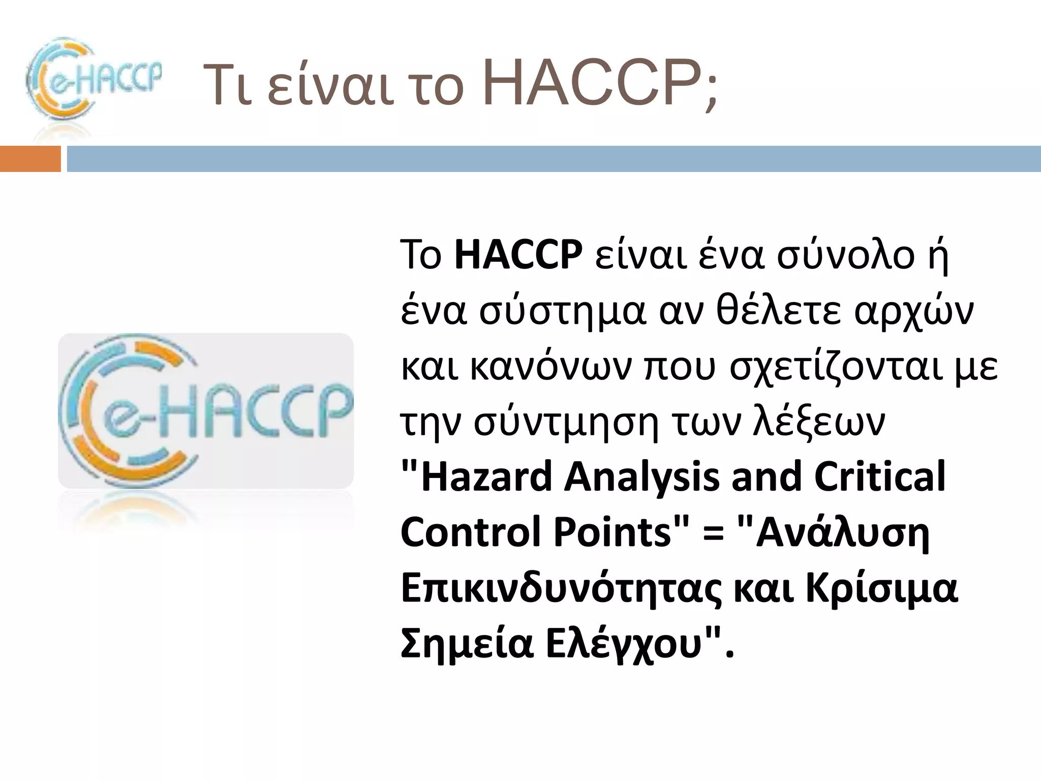 Σι είναι το HACCP;
Σο HACCP είναι ζνα ςφνολο ι
ζνα ςφςτθμα αν κζλετε αρχϊν
και κανόνων που ςχετίηονται με
τθν ςφντμθςθ των λζξεων
"Hazard Analysis and Critical
Control Points" = "Ανάλυςθ
Επικινδυνότθτασ και Κρίςιμα
΢θμεία Ελζγχου".

 