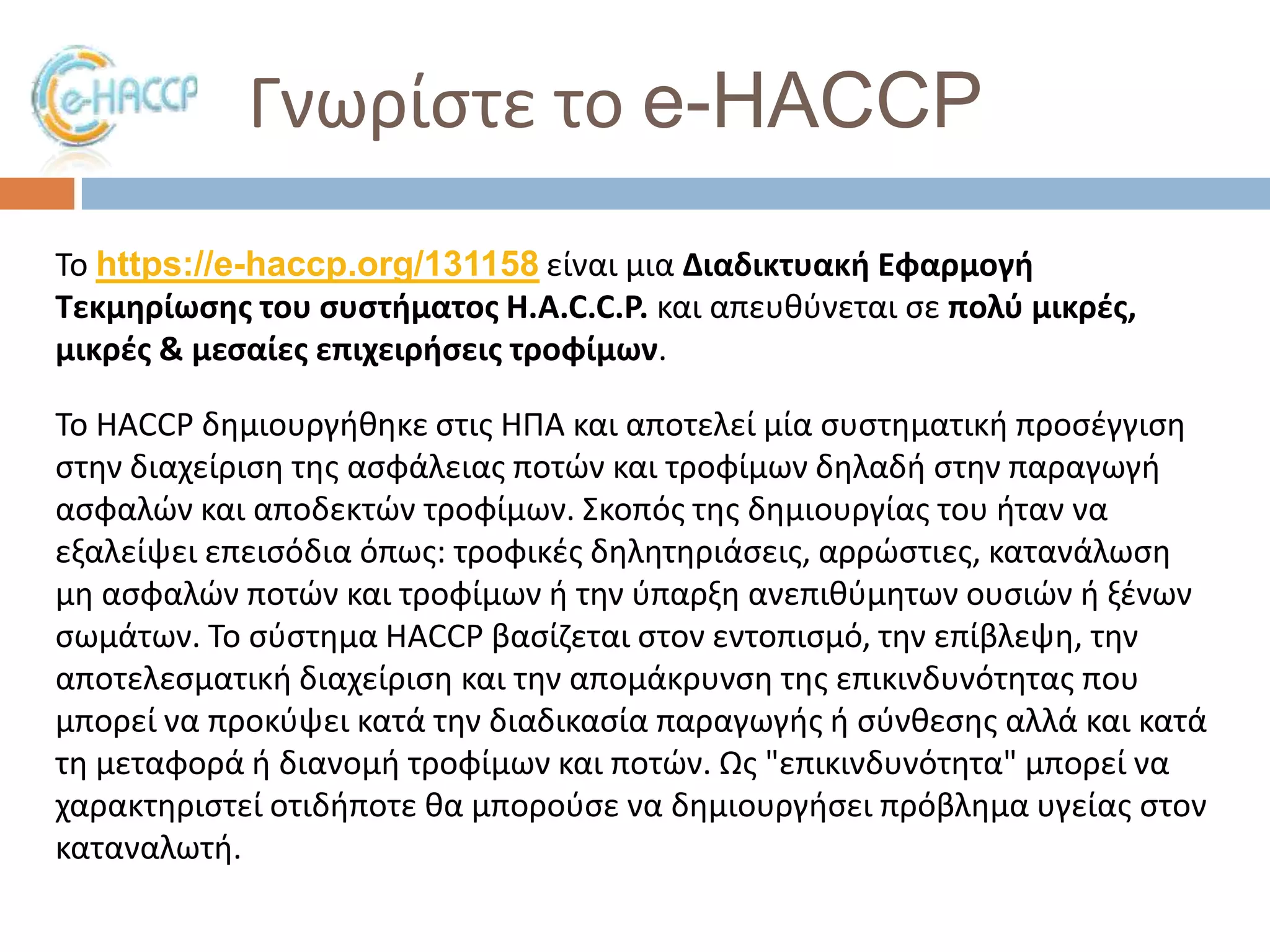 Γνωρίςτε το e-HACCP
Σο https://e-haccp.org/131158 είναι μια Διαδικτυακι Εφαρμογι
Σεκμθρίωςθσ του ςυςτιματοσ H.A.C.C.P. και απευκφνεται ςε πολφ μικρζσ,
μικρζσ & μεςαίεσ επιχειριςεισ τροφίμων.
Σο HACCP δθμιουργικθκε ςτισ ΗΠΑ και αποτελεί μία ςυςτθματικι προςζγγιςθ
ςτθν διαχείριςθ τθσ αςφάλειασ ποτϊν και τροφίμων δθλαδι ςτθν παραγωγι
αςφαλϊν και αποδεκτϊν τροφίμων. ΢κοπόσ τθσ δθμιουργίασ του ιταν να
εξαλείψει επειςόδια όπωσ: τροφικζσ δθλθτθριάςεισ, αρρϊςτιεσ, κατανάλωςθ
μθ αςφαλϊν ποτϊν και τροφίμων ι τθν φπαρξθ ανεπικφμθτων ουςιϊν ι ξζνων
ςωμάτων. Σο ςφςτθμα HACCP βαςίηεται ςτον εντοπιςμό, τθν επίβλεψθ, τθν
αποτελεςματικι διαχείριςθ και τθν απομάκρυνςθ τθσ επικινδυνότθτασ που
μπορεί να προκφψει κατά τθν διαδικαςία παραγωγισ ι ςφνκεςθσ αλλά και κατά
τθ μεταφορά ι διανομι τροφίμων και ποτϊν. Ωσ "επικινδυνότθτα" μπορεί να
χαρακτθριςτεί οτιδιποτε κα μποροφςε να δθμιουργιςει πρόβλθμα υγείασ ςτον
καταναλωτι.

 
