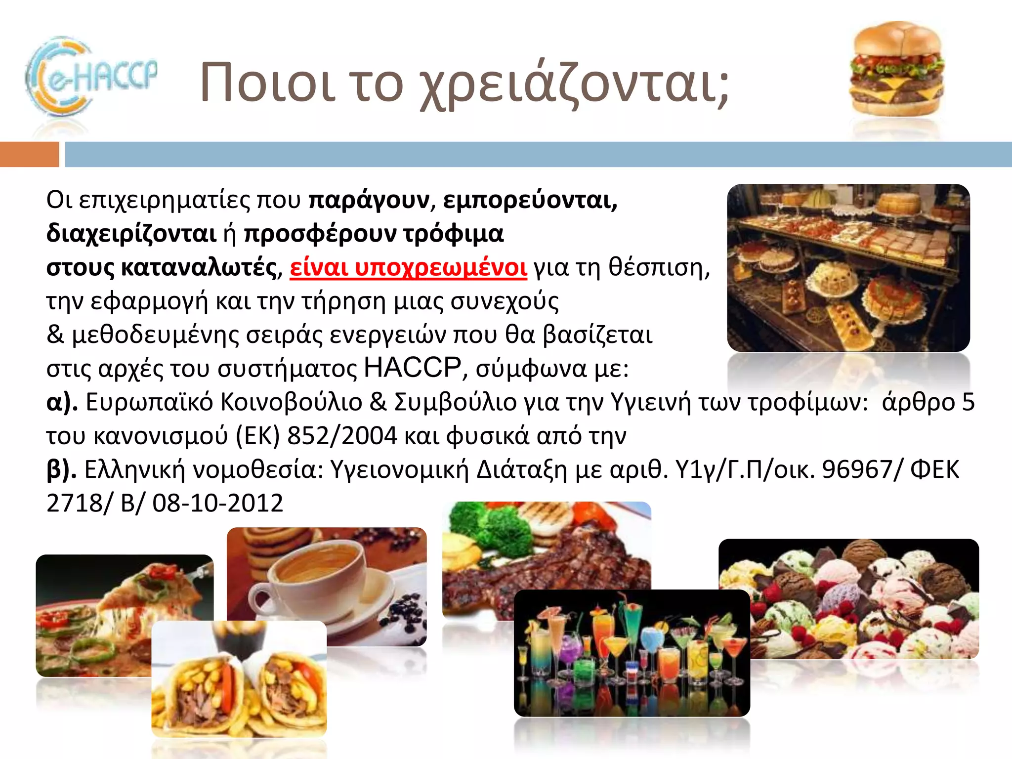 Ποιοι το χρειάηονται;
Οι επιχειρθματίεσ που παράγουν, εμπορεφονται,
διαχειρίηονται ι προςφζρουν τρόφιμα
ςτουσ καταναλωτζσ, είναι υποχρεωμζνοι για τθ κζςπιςθ,
τθν εφαρμογι και τθν τιρθςθ μιασ ςυνεχοφσ
& μεκοδευμζνθσ ςειράσ ενεργειϊν που κα βαςίηεται
ςτισ αρχζσ του ςυςτιματοσ HACCP, ςφμφωνα με:
α). Ευρωπαϊκό Κοινοβοφλιο & ΢υμβοφλιο για τθν Τγιεινι των τροφίμων: άρκρο 5
του κανονιςμοφ (ΕΚ) 852/2004 και φυςικά από τθν
β). Ελλθνικι νομοκεςία: Τγειονομικι Διάταξθ με αρικ. Τ1γ/Γ.Π/οικ. 96967/ ΦΕΚ
2718/ Β/ 08-10-2012

 