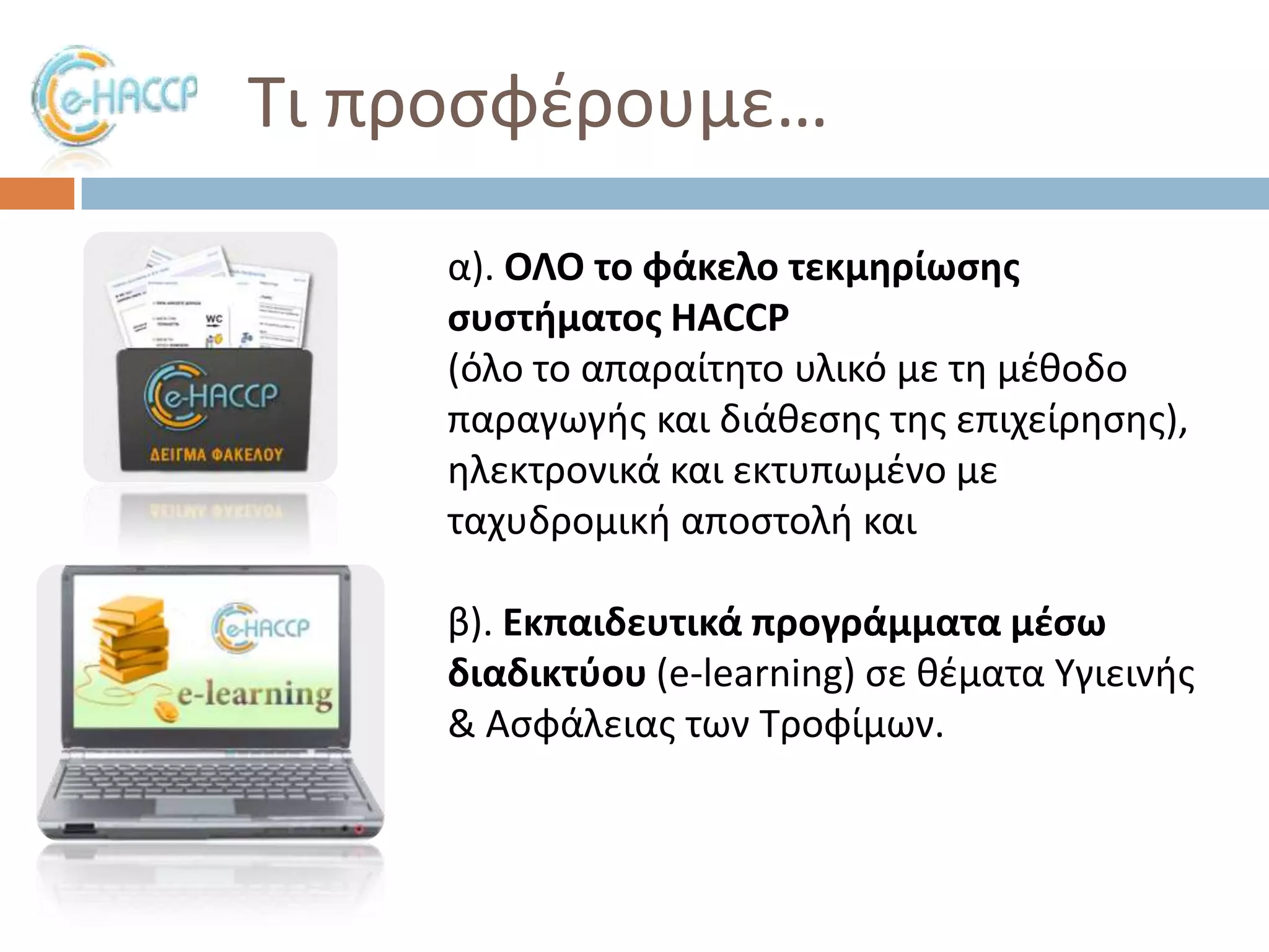 Σι προςφζρουμε…
α). ΟΛΟ το φάκελο τεκμθρίωςθσ
ςυςτιματοσ HACCP
(όλο το απαραίτθτο υλικό με τθ μζκοδο
παραγωγισ και διάκεςθσ τθσ επιχείρθςθσ),
θλεκτρονικά και εκτυπωμζνο με
ταχυδρομικι αποςτολι και
β). Εκπαιδευτικά προγράμματα μζςω
διαδικτφου (e-learning) ςε κζματα Τγιεινισ
& Αςφάλειασ των Σροφίμων.

 